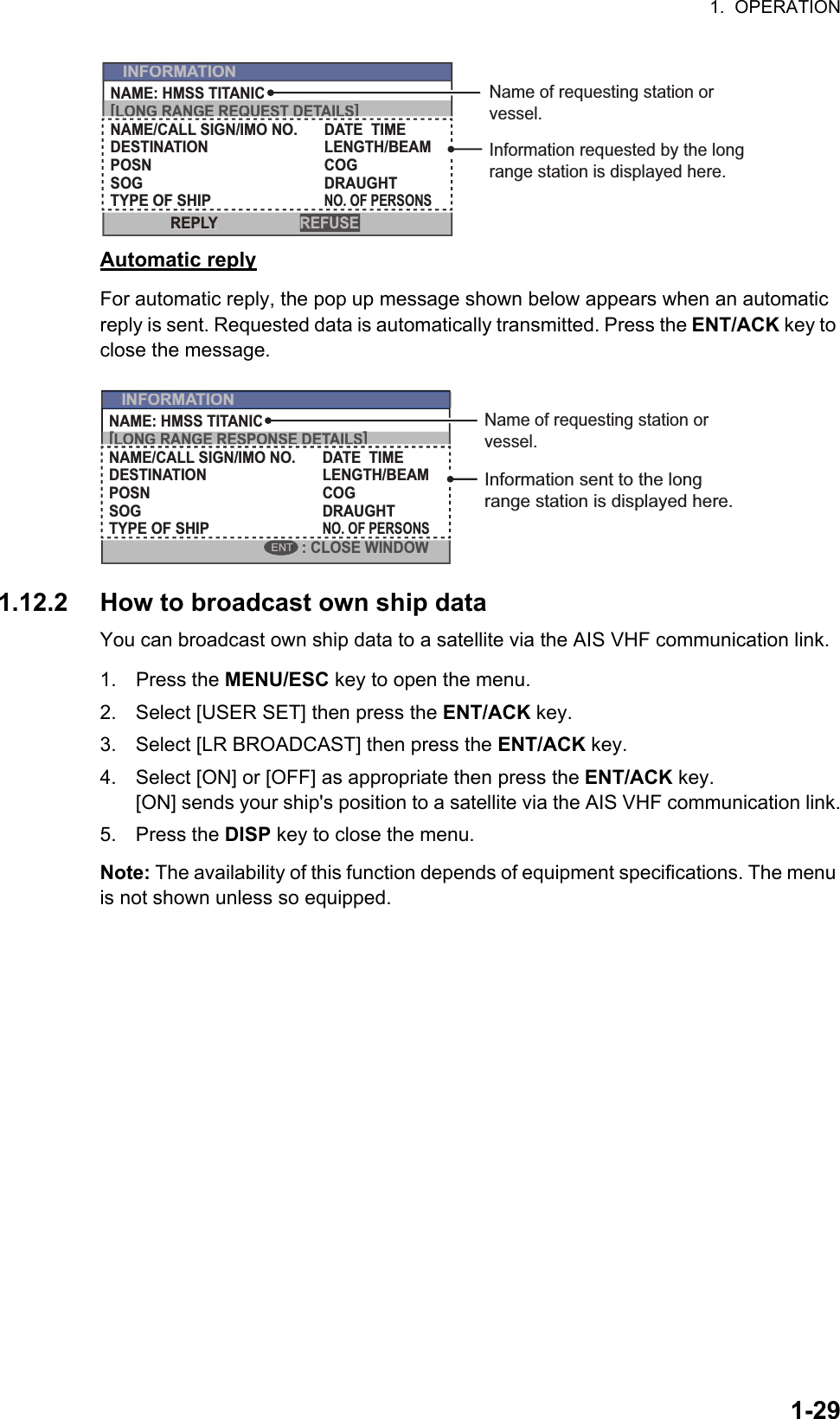 1.  OPERATION1-29Automatic replyFor automatic reply, the pop up message shown below appears when an automatic reply is sent. Requested data is automatically transmitted. Press the ENT/ACK key to close the message.1.12.2 How to broadcast own ship dataYou can broadcast own ship data to a satellite via the AIS VHF communication link.1. Press the MENU/ESC key to open the menu.2. Select [USER SET] then press the ENT/ACK key.3. Select [LR BROADCAST] then press the ENT/ACK key.4. Select [ON] or [OFF] as appropriate then press the ENT/ACK key.[ON] sends your ship&apos;s position to a satellite via the AIS VHF communication link.5. Press the DISP key to close the menu.Note: The availability of this function depends of equipment specifications. The menu is not shown unless so equipped.INFORMATIONNAME: HMSS TITANIC[LONG RANGE REQUEST DETAILS]NAME/CALL SIGN/IMO NO.DESTINATIONPOSNLENGTH/BEAMCOGSOG DRAUGHTTYPE OF SHIPNO. OF PERSONSDATE  TIMEREFUSEREPLYInformation requested by the long range station is displayed here.Name of requesting station or vessel.[LONG RANGE REQUEST DETAILS]INFORMATIONREFUSEREPLYINFORMATIONNAME: HMSS TITANIC[LONG RANGE RESPONSE DETAILS]NAME/CALL SIGN/IMO NO.DESTINATIONPOSNLENGTH/BEAMCOGSOG DRAUGHTTYPE OF SHIPNO. OF PERSONSDATE  TIME: CLOSE WINDOWENTInformation sent to the long range station is displayed here.[LONG RANGE RESPONSE DETAILS]INFORMATION: CLOSE WINDOWENTName of requesting station or vessel.