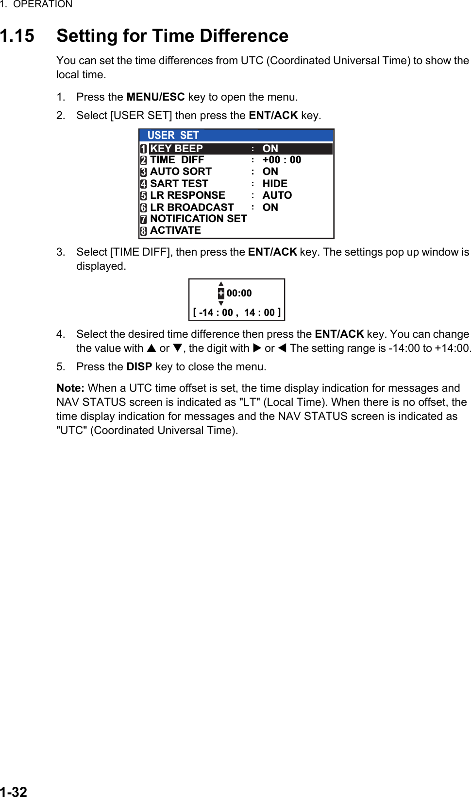 1.  OPERATION1-321.15 Setting for Time DifferenceYou can set the time differences from UTC (Coordinated Universal Time) to show the local time.1. Press the MENU/ESC key to open the menu.2. Select [USER SET] then press the ENT/ACK key.3. Select [TIME DIFF], then press the ENT/ACK key. The settings pop up window is displayed. 4. Select the desired time difference then press the ENT/ACK key. You can change the value with  or , the digit with  or  The setting range is -14:00 to +14:00.5. Press the DISP key to close the menu.Note: When a UTC time offset is set, the time display indication for messages and NAV STATUS screen is indicated as &quot;LT&quot; (Local Time). When there is no offset, the time display indication for messages and the NAV STATUS screen is indicated as &quot;UTC&quot; (Coordinated Universal Time).USER  SETKEY BEEPAUTO SORTTIME  DIFFONHIDEAUTO+00 : 00ONSART TESTLR RESPONSELR BROADCASTNOTIFICATION SETACTIVATE12345678ON+ 00:00[ -14 : 00 ,  14 : 00 ]