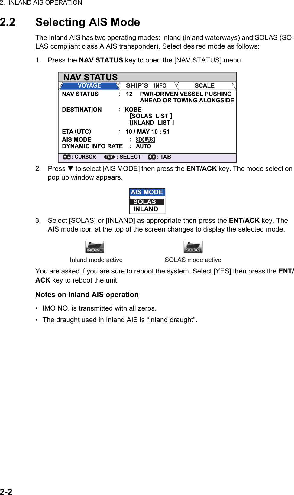 2.  INLAND AIS OPERATION2-22.2 Selecting AIS ModeThe Inland AIS has two operating modes: Inland (inland waterways) and SOLAS (SO-LAS compliant class A AIS transponder). Select desired mode as follows:1. Press the NAV STATUS key to open the [NAV STATUS] menu.2. Press  to select [AIS MODE] then press the ENT/ACK key. The mode selection pop up window appears.3. Select [SOLAS] or [INLAND] as appropriate then press the ENT/ACK key. The AIS mode icon at the top of the screen changes to display the selected mode.You are asked if you are sure to reboot the system. Select [YES] then press the ENT/ACK key to reboot the unit.Notes on Inland AIS operation•  IMO NO. is transmitted with all zeros.•  The draught used in Inland AIS is “Inland draught”.NAV STATUS: TAB: SELECT: CURSORENTVOYAGESHIP’S   INFOSCALENAV STATUSDESTINATIONETA (UTC)AIS MODEDYNAMIC INFO RATEPWR-DRIVEN VESSEL PUSHING AHEAD OR TOWING ALONGSIDEKOBE[SOLAS  LIST ]SOLASAUTO[INLAND  LIST ]10 / MAY 10 : 5112:::::AIS MODESOLASINLANDInland mode active SOLAS mode active