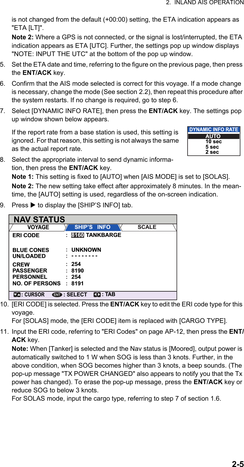 2.  INLAND AIS OPERATION2-5is not changed from the default (+00:00) setting, the ETA indication appears as &quot;ETA [LT]&quot;.Note 2: Where a GPS is not connected, or the signal is lost/interrupted, the ETA indication appears as ETA [UTC]. Further, the settings pop up window displays &quot;NOTE: INPUT THE UTC&quot; at the bottom of the pop up window.5. Set the ETA date and time, referring to the figure on the previous page, then press the ENT/ACK key.6. Confirm that the AIS mode selected is correct for this voyage. If a mode change is necessary, change the mode (See section 2.2), then repeat this procedure after the system restarts. If no change is required, go to step 6.7. Select [DYNAMIC INFO RATE], then press the ENT/ACK key. The settings pop up window shown below appears.If the report rate from a base station is used, this setting is ignored. For that reason, this setting is not always the same as the actual report rate.8. Select the appropriate interval to send dynamic informa-tion, then press the ENT/ACK key.Note 1: This setting is fixed to [AUTO] when [AIS MODE] is set to [SOLAS].Note 2: The new setting take effect after approximately 8 minutes. In the mean-time, the [AUTO] setting is used, regardless of the on-screen indication.9. Press  to display the [SHIP’S INFO] tab.10. [ERI CODE] is selected. Press the ENT/ACK key to edit the ERI code type for this voyage.For [SOLAS] mode, the [ERI CODE] item is replaced with [CARGO TYPE].11. Input the ERI code, referring to &quot;ERI Codes&quot; on page AP-12, then press the ENT/ACK key.Note: When [Tanker] is selected and the Nav status is [Moored], output power is automatically switched to 1 W when SOG is less than 3 knots. Further, in the above condition, when SOG becomes higher than 3 knots, a beep sounds. (The pop-up message &quot;TX POWER CHANGED&quot; also appears to notify you that the Tx power has changed). To erase the pop-up message, press the ENT/ACK key or reduce SOG to below 3 knots.For SOLAS mode, input the cargo type, referring to step 7 of section 1.6.DYNAMIC INFO RATEAUTO10 sec5 sec2 secNAV STATUS: TAB: SELECT: CURSORENTVOYAGESHIP’S   INFO SCALEERI CODEBLUE CONESUN/LOADEDPASSENGERCREWTANKBARGE UNKNOWN- - - - - - - -25481908160:::::PERSONNEL254:NO. OF PERSONS:8191