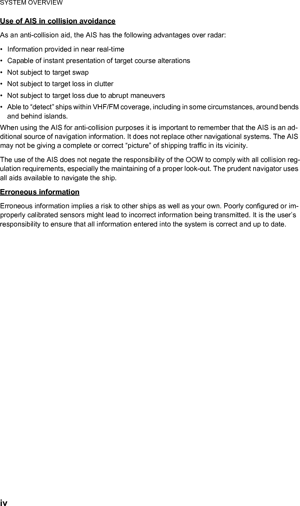 SYSTEM OVERVIEWivUse of AIS in collision avoidanceAs an anti-collision aid, the AIS has the following advantages over radar:•  Information provided in near real-time•  Capable of instant presentation of target course alterations•  Not subject to target swap•  Not subject to target loss in clutter•  Not subject to target loss due to abrupt maneuvers•  Able to “detect” ships within VHF/FM coverage, including in some circumstances, around bends and behind islands.When using the AIS for anti-collision purposes it is important to remember that the AIS is an ad-ditional source of navigation information. It does not replace other navigational systems. The AIS may not be giving a complete or correct “picture” of shipping traffic in its vicinity.The use of the AIS does not negate the responsibility of the OOW to comply with all collision reg-ulation requirements, especially the maintaining of a proper look-out. The prudent navigator uses all aids available to navigate the ship.Erroneous informationErroneous information implies a risk to other ships as well as your own. Poorly configured or im-properly calibrated sensors might lead to incorrect information being transmitted. It is the user’s responsibility to ensure that all information entered into the system is correct and up to date.