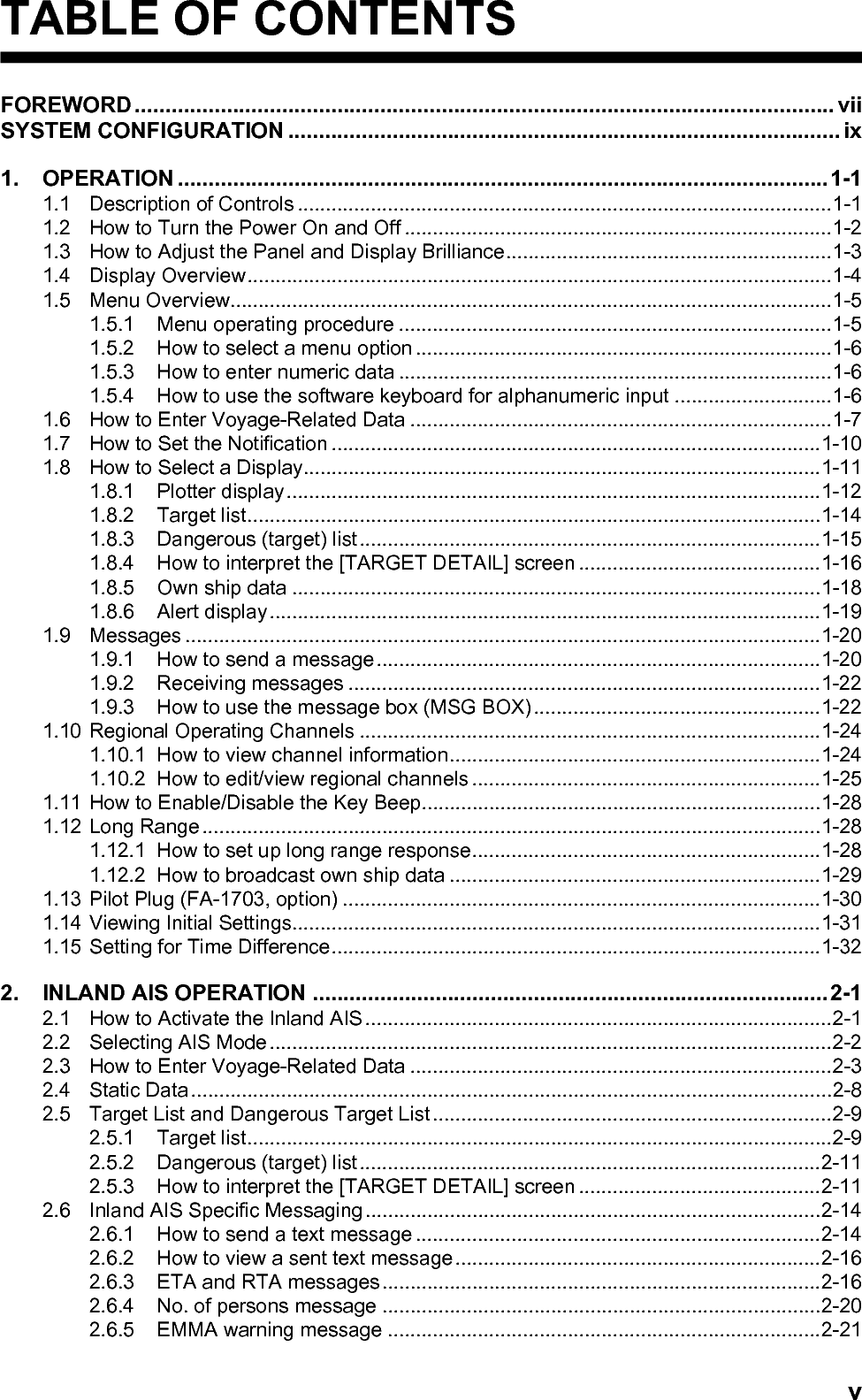 vTABLE OF CONTENTSFOREWORD.................................................................................................................. viiSYSTEM CONFIGURATION .......................................................................................... ix1. OPERATION ..........................................................................................................1-11.1 Description of Controls ...............................................................................................1-11.2 How to Turn the Power On and Off ............................................................................1-21.3 How to Adjust the Panel and Display Brilliance..........................................................1-31.4 Display Overview........................................................................................................1-41.5 Menu Overview...........................................................................................................1-51.5.1 Menu operating procedure .............................................................................1-51.5.2 How to select a menu option ..........................................................................1-61.5.3 How to enter numeric data .............................................................................1-61.5.4 How to use the software keyboard for alphanumeric input ............................1-61.6 How to Enter Voyage-Related Data ...........................................................................1-71.7 How to Set the Notification .......................................................................................1-101.8 How to Select a Display............................................................................................1-111.8.1 Plotter display...............................................................................................1-121.8.2 Target list......................................................................................................1-141.8.3 Dangerous (target) list..................................................................................1-151.8.4 How to interpret the [TARGET DETAIL] screen ...........................................1-161.8.5 Own ship data ..............................................................................................1-181.8.6 Alert display..................................................................................................1-191.9 Messages .................................................................................................................1-201.9.1 How to send a message...............................................................................1-201.9.2 Receiving messages ....................................................................................1-221.9.3 How to use the message box (MSG BOX) ...................................................1-221.10 Regional Operating Channels ..................................................................................1-241.10.1 How to view channel information..................................................................1-241.10.2 How to edit/view regional channels ..............................................................1-251.11 How to Enable/Disable the Key Beep.......................................................................1-281.12 Long Range..............................................................................................................1-281.12.1 How to set up long range response..............................................................1-281.12.2 How to broadcast own ship data ..................................................................1-291.13 Pilot Plug (FA-1703, option) .....................................................................................1-301.14 Viewing Initial Settings..............................................................................................1-311.15 Setting for Time Difference.......................................................................................1-322. INLAND AIS OPERATION ....................................................................................2-12.1 How to Activate the Inland AIS ...................................................................................2-12.2 Selecting AIS Mode....................................................................................................2-22.3 How to Enter Voyage-Related Data ...........................................................................2-32.4 Static Data..................................................................................................................2-82.5 Target List and Dangerous Target List .......................................................................2-92.5.1 Target list........................................................................................................2-92.5.2 Dangerous (target) list..................................................................................2-112.5.3 How to interpret the [TARGET DETAIL] screen ...........................................2-112.6 Inland AIS Specific Messaging.................................................................................2-142.6.1 How to send a text message ........................................................................2-142.6.2 How to view a sent text message.................................................................2-162.6.3 ETA and RTA messages..............................................................................2-162.6.4 No. of persons message ..............................................................................2-202.6.5 EMMA warning message .............................................................................2-21