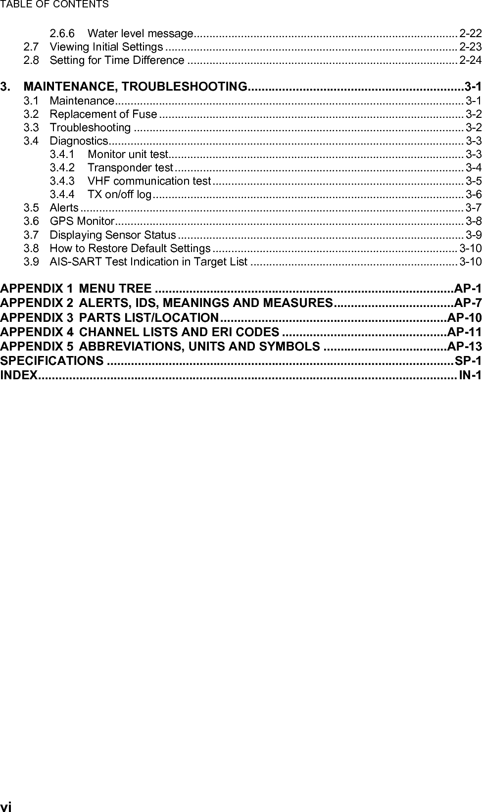 TABLE OF CONTENTSvi2.6.6 Water level message.................................................................................... 2-222.7 Viewing Initial Settings ............................................................................................. 2-232.8 Setting for Time Difference ...................................................................................... 2-243. MAINTENANCE, TROUBLESHOOTING...............................................................3-13.1 Maintenance............................................................................................................... 3-13.2 Replacement of Fuse ................................................................................................. 3-23.3 Troubleshooting ......................................................................................................... 3-23.4 Diagnostics................................................................................................................. 3-33.4.1 Monitor unit test.............................................................................................. 3-33.4.2 Transponder test............................................................................................ 3-43.4.3 VHF communication test................................................................................ 3-53.4.4 TX on/off log................................................................................................... 3-63.5 Alerts .......................................................................................................................... 3-73.6 GPS Monitor............................................................................................................... 3-83.7 Displaying Sensor Status........................................................................................... 3-93.8 How to Restore Default Settings.............................................................................. 3-103.9 AIS-SART Test Indication in Target List .................................................................. 3-10APPENDIX 1 MENU TREE .......................................................................................AP-1APPENDIX 2 ALERTS, IDS, MEANINGS AND MEASURES...................................AP-7APPENDIX 3 PARTS LIST/LOCATION..................................................................AP-10APPENDIX 4 CHANNEL LISTS AND ERI CODES ................................................AP-11APPENDIX 5 ABBREVIATIONS, UNITS AND SYMBOLS ....................................AP-13SPECIFICATIONS .....................................................................................................SP-1INDEX.......................................................................................................................... IN-1