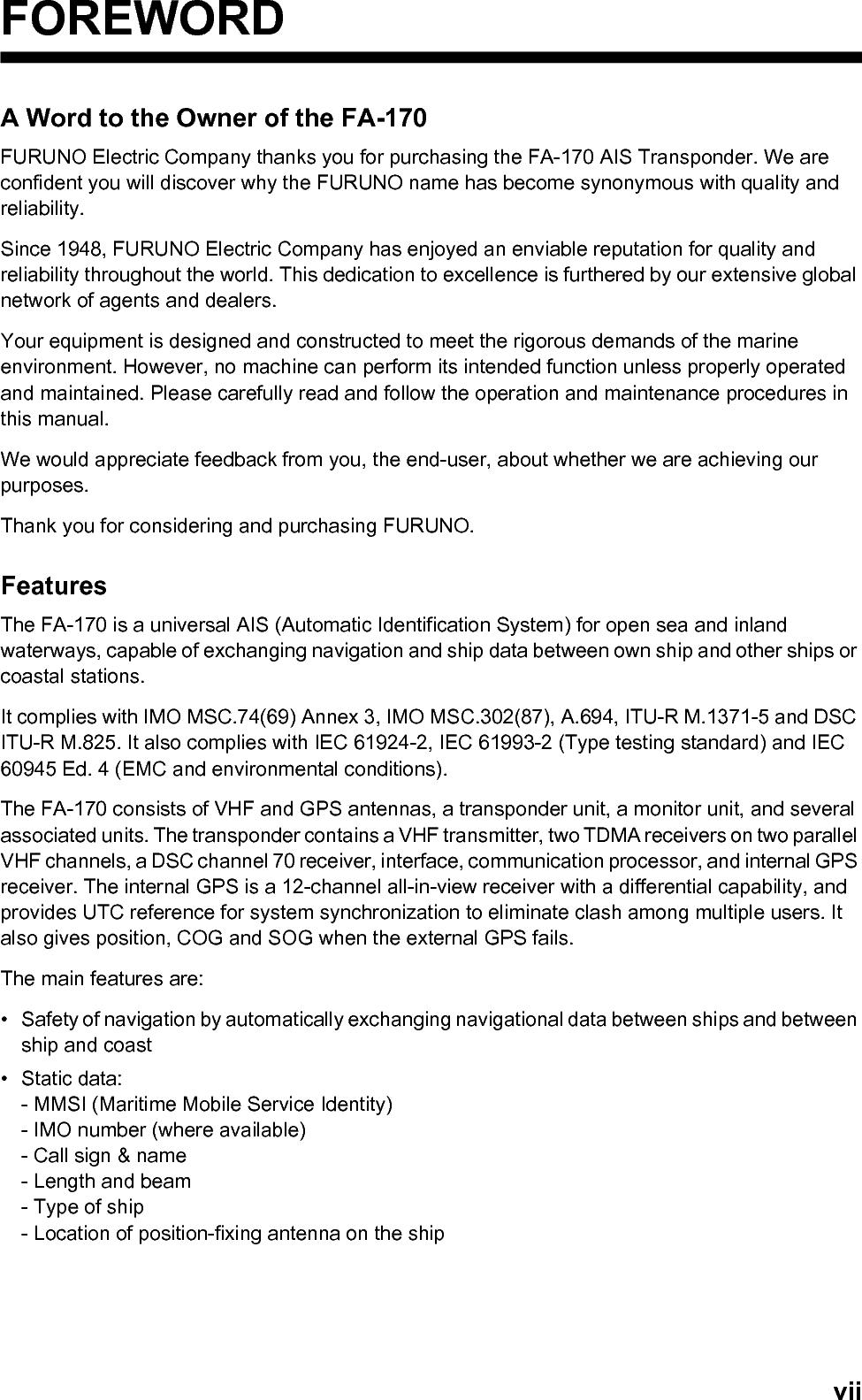viiFOREWORDA Word to the Owner of the FA-170FURUNO Electric Company thanks you for purchasing the FA-170 AIS Transponder. We are confident you will discover why the FURUNO name has become synonymous with quality and reliability.Since 1948, FURUNO Electric Company has enjoyed an enviable reputation for quality and reliability throughout the world. This dedication to excellence is furthered by our extensive global network of agents and dealers.Your equipment is designed and constructed to meet the rigorous demands of the marine environment. However, no machine can perform its intended function unless properly operated and maintained. Please carefully read and follow the operation and maintenance procedures in this manual.We would appreciate feedback from you, the end-user, about whether we are achieving our purposes.Thank you for considering and purchasing FURUNO.FeaturesThe FA-170 is a universal AIS (Automatic Identification System) for open sea and inland waterways, capable of exchanging navigation and ship data between own ship and other ships or coastal stations.It complies with IMO MSC.74(69) Annex 3, IMO MSC.302(87), A.694, ITU-R M.1371-5 and DSC ITU-R M.825. It also complies with IEC 61924-2, IEC 61993-2 (Type testing standard) and IEC 60945 Ed. 4 (EMC and environmental conditions).The FA-170 consists of VHF and GPS antennas, a transponder unit, a monitor unit, and several associated units. The transponder contains a VHF transmitter, two TDMA receivers on two parallel VHF channels, a DSC channel 70 receiver, interface, communication processor, and internal GPS receiver. The internal GPS is a 12-channel all-in-view receiver with a differential capability, and provides UTC reference for system synchronization to eliminate clash among multiple users. It also gives position, COG and SOG when the external GPS fails.The main features are:•  Safety of navigation by automatically exchanging navigational data between ships and between ship and coast• Static data:- MMSI (Maritime Mobile Service Identity)- IMO number (where available)- Call sign &amp; name- Length and beam- Type of ship- Location of position-fixing antenna on the ship