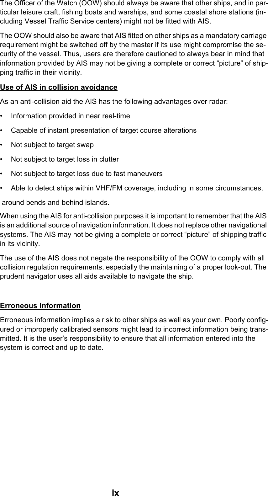 ixThe Officer of the Watch (OOW) should always be aware that other ships, and in par-ticular leisure craft, fishing boats and warships, and some coastal shore stations (in-cluding Vessel Traffic Service centers) might not be fitted with AIS.The OOW should also be aware that AIS fitted on other ships as a mandatory carriage requirement might be switched off by the master if its use might compromise the se-curity of the vessel. Thus, users are therefore cautioned to always bear in mind that information provided by AIS may not be giving a complete or correct “picture” of ship-ping traffic in their vicinity. Use of AIS in collision avoidanceAs an anti-collision aid the AIS has the following advantages over radar:• Information provided in near real-time• Capable of instant presentation of target course alterations• Not subject to target swap• Not subject to target loss in clutter• Not subject to target loss due to fast maneuvers• Able to detect ships within VHF/FM coverage, including in some circumstances, around bends and behind islands.When using the AIS for anti-collision purposes it is important to remember that the AIS is an additional source of navigation information. It does not replace other navigational systems. The AIS may not be giving a complete or correct “picture” of shipping traffic in its vicinity.The use of the AIS does not negate the responsibility of the OOW to comply with all collision regulation requirements, especially the maintaining of a proper look-out. The prudent navigator uses all aids available to navigate the ship.Erroneous informationErroneous information implies a risk to other ships as well as your own. Poorly config-ured or improperly calibrated sensors might lead to incorrect information being trans-mitted. It is the user’s responsibility to ensure that all information entered into the system is correct and up to date. 