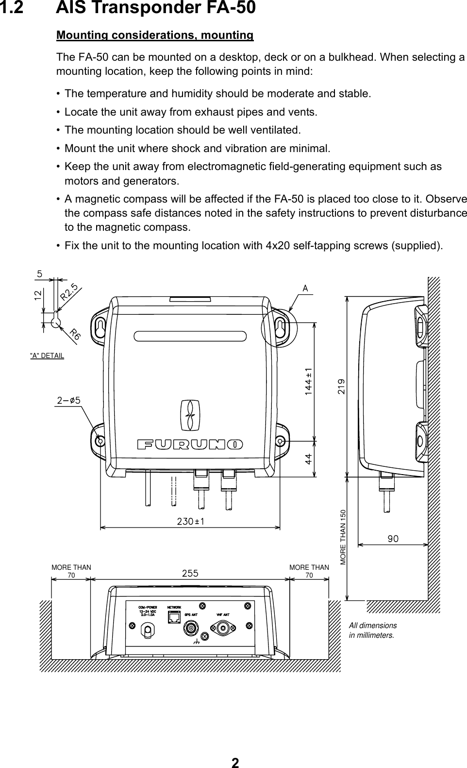 21.2 AIS Transponder FA-50Mounting considerations, mountingThe FA-50 can be mounted on a desktop, deck or on a bulkhead. When selecting a mounting location, keep the following points in mind:• The temperature and humidity should be moderate and stable.• Locate the unit away from exhaust pipes and vents.• The mounting location should be well ventilated.• Mount the unit where shock and vibration are minimal.• Keep the unit away from electromagnetic field-generating equipment such as motors and generators.• A magnetic compass will be affected if the FA-50 is placed too close to it. Observe the compass safe distances noted in the safety instructions to prevent disturbance to the magnetic compass.• Fix the unit to the mounting location with 4x20 self-tapping screws (supplied).MORE THAN70&quot;A&quot; DETAILMORE THAN70All dimensionsin millimeters.MORE THAN 150