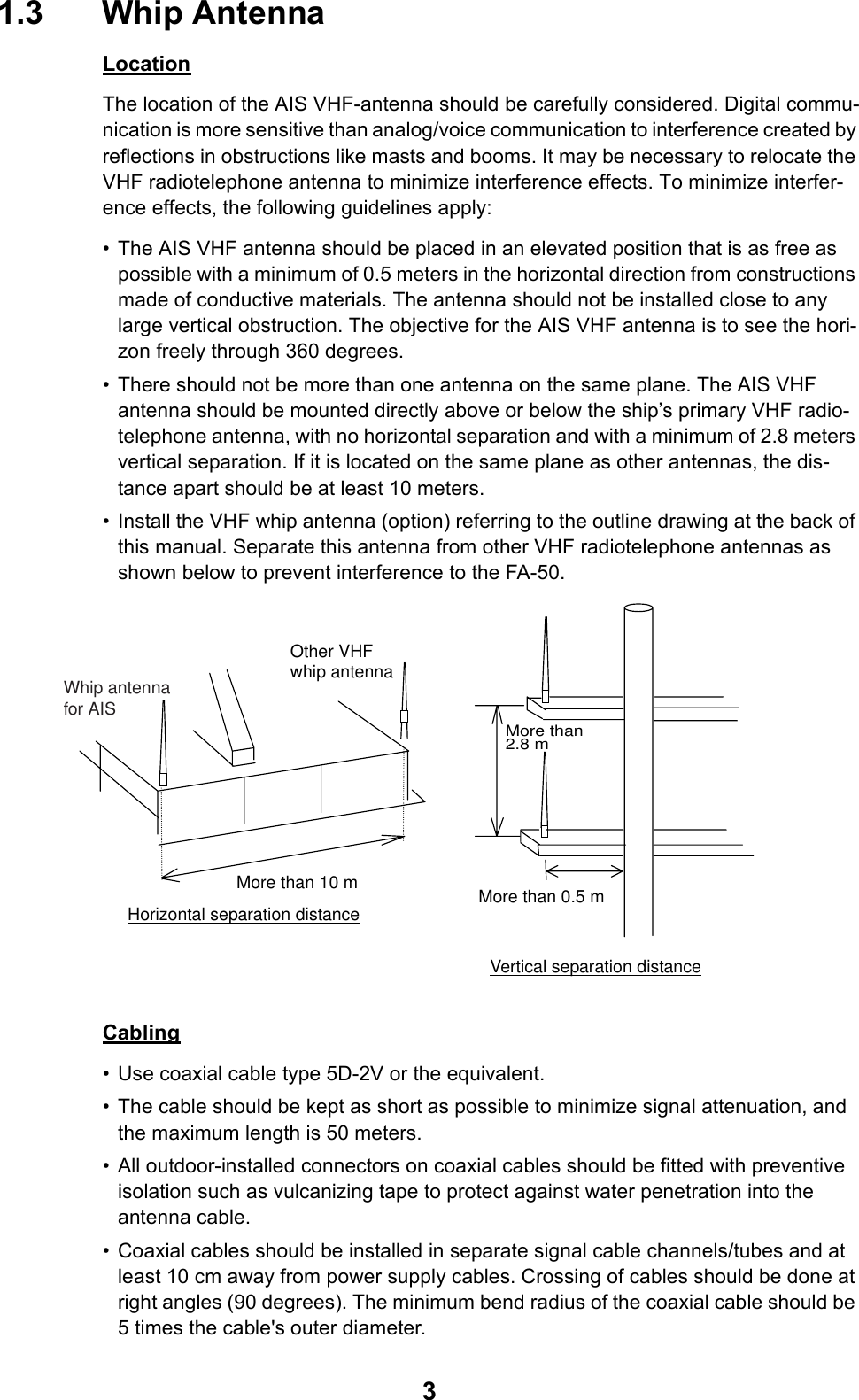 31.3 Whip AntennaLocationThe location of the AIS VHF-antenna should be carefully considered. Digital commu-nication is more sensitive than analog/voice communication to interference created by reflections in obstructions like masts and booms. It may be necessary to relocate the VHF radiotelephone antenna to minimize interference effects. To minimize interfer-ence effects, the following guidelines apply:• The AIS VHF antenna should be placed in an elevated position that is as free as possible with a minimum of 0.5 meters in the horizontal direction from constructions made of conductive materials. The antenna should not be installed close to any large vertical obstruction. The objective for the AIS VHF antenna is to see the hori-zon freely through 360 degrees.• There should not be more than one antenna on the same plane. The AIS VHF antenna should be mounted directly above or below the ship’s primary VHF radio-telephone antenna, with no horizontal separation and with a minimum of 2.8 meters vertical separation. If it is located on the same plane as other antennas, the dis-tance apart should be at least 10 meters.• Install the VHF whip antenna (option) referring to the outline drawing at the back of this manual. Separate this antenna from other VHF radiotelephone antennas as shown below to prevent interference to the FA-50.Cabling• Use coaxial cable type 5D-2V or the equivalent.• The cable should be kept as short as possible to minimize signal attenuation, and the maximum length is 50 meters.• All outdoor-installed connectors on coaxial cables should be fitted with preventive isolation such as vulcanizing tape to protect against water penetration into the antenna cable.• Coaxial cables should be installed in separate signal cable channels/tubes and at least 10 cm away from power supply cables. Crossing of cables should be done at right angles (90 degrees). The minimum bend radius of the coaxial cable should be 5 times the cable&apos;s outer diameter.Horizontal separation distanceMore than 10 mVertical separation distance Other VHFwhip antenna More than 0.5 mMore than2.8 m  Whip antennafor AIS