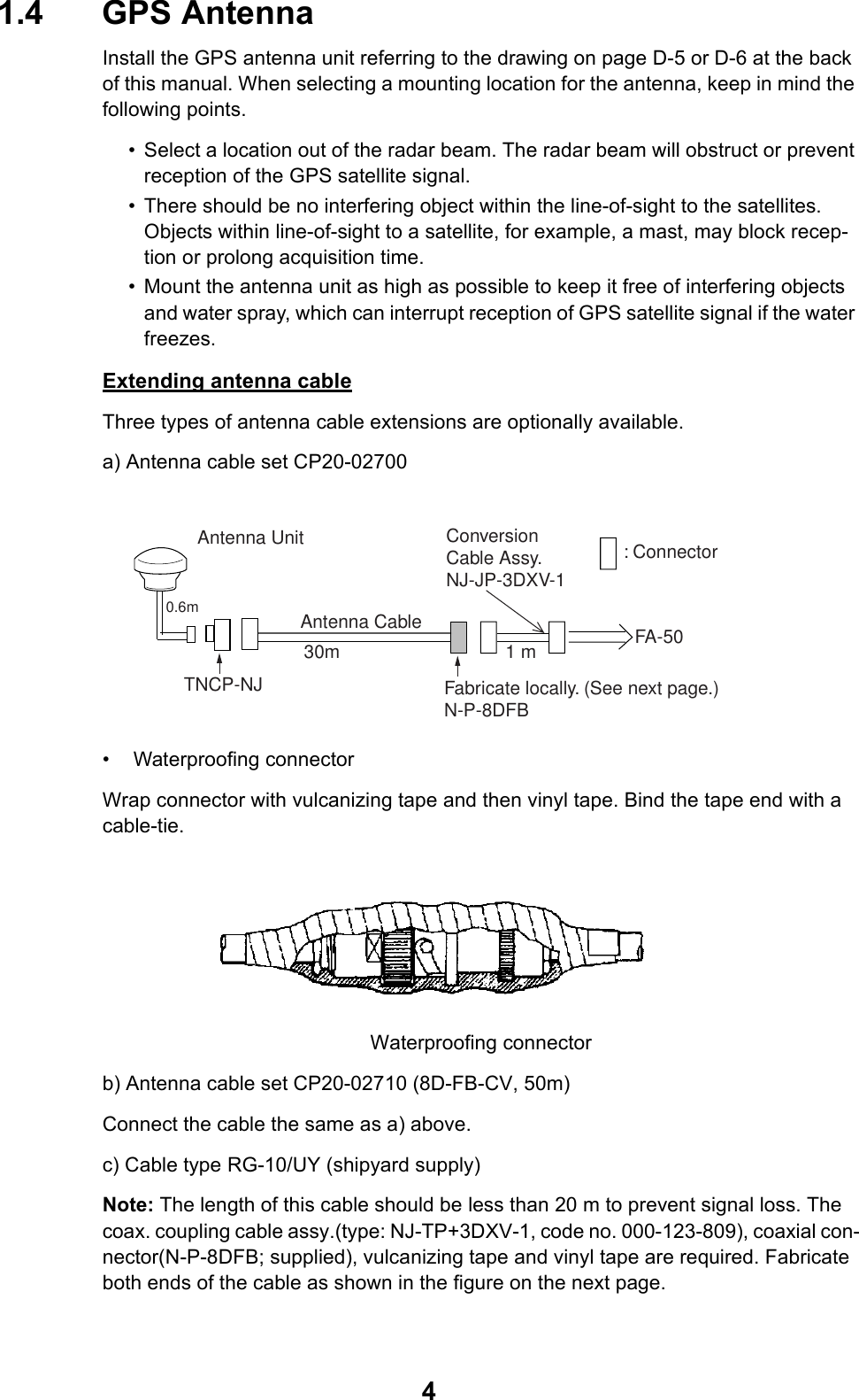 41.4 GPS AntennaInstall the GPS antenna unit referring to the drawing on page D-5 or D-6 at the back of this manual. When selecting a mounting location for the antenna, keep in mind the following points.• Select a location out of the radar beam. The radar beam will obstruct or prevent reception of the GPS satellite signal.• There should be no interfering object within the line-of-sight to the satellites. Objects within line-of-sight to a satellite, for example, a mast, may block recep-tion or prolong acquisition time.• Mount the antenna unit as high as possible to keep it free of interfering objects and water spray, which can interrupt reception of GPS satellite signal if the water freezes.Extending antenna cableThree types of antenna cable extensions are optionally available.a) Antenna cable set CP20-02700 • Waterproofing connectorWrap connector with vulcanizing tape and then vinyl tape. Bind the tape end with a cable-tie. Waterproofing connectorb) Antenna cable set CP20-02710 (8D-FB-CV, 50m)Connect the cable the same as a) above. c) Cable type RG-10/UY (shipyard supply)Note: The length of this cable should be less than 20 m to prevent signal loss. The coax. coupling cable assy.(type: NJ-TP+3DXV-1, code no. 000-123-809), coaxial con-nector(N-P-8DFB; supplied), vulcanizing tape and vinyl tape are required. Fabricate both ends of the cable as shown in the figure on the next page. Antenna UnitAntenna Cable30m 1 mFabricate locally. (See next page.)N-P-8DFBFA-50: ConnectorConversionCable Assy.NJ-JP-3DXV-1TNCP-NJ 0.6m 