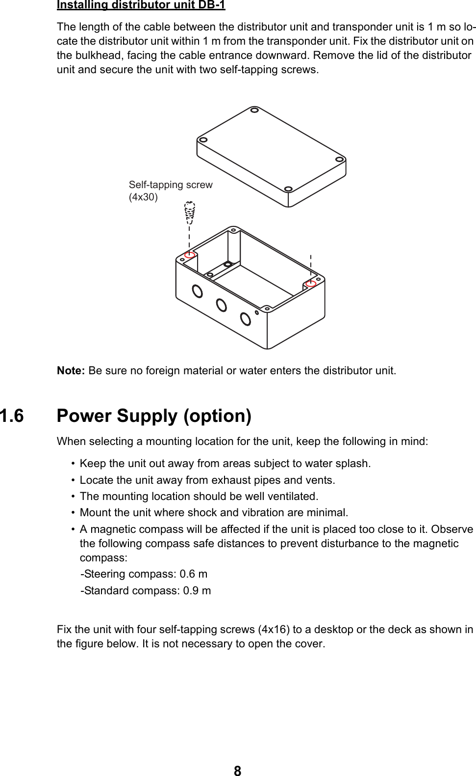 8Installing distributor unit DB-1The length of the cable between the distributor unit and transponder unit is 1 m so lo-cate the distributor unit within 1 m from the transponder unit. Fix the distributor unit on the bulkhead, facing the cable entrance downward. Remove the lid of the distributor unit and secure the unit with two self-tapping screws.Note: Be sure no foreign material or water enters the distributor unit.1.6 Power Supply (option)When selecting a mounting location for the unit, keep the following in mind:• Keep the unit out away from areas subject to water splash.• Locate the unit away from exhaust pipes and vents.• The mounting location should be well ventilated.• Mount the unit where shock and vibration are minimal.• A magnetic compass will be affected if the unit is placed too close to it. Observe the following compass safe distances to prevent disturbance to the magnetic compass:   -Steering compass: 0.6 m   -Standard compass: 0.9 mFix the unit with four self-tapping screws (4x16) to a desktop or the deck as shown in the figure below. It is not necessary to open the cover.Self-tapping screw(4x30)