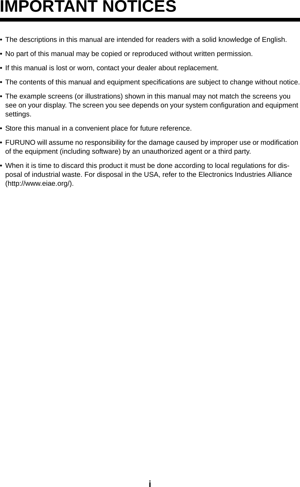 iIMPORTANT NOTICES• The descriptions in this manual are intended for readers with a solid knowledge of English. • No part of this manual may be copied or reproduced without written permission.• If this manual is lost or worn, contact your dealer about replacement.• The contents of this manual and equipment specifications are subject to change without notice.• The example screens (or illustrations) shown in this manual may not match the screens you see on your display. The screen you see depends on your system configuration and equipment settings.• Store this manual in a convenient place for future reference.• FURUNO will assume no responsibility for the damage caused by improper use or modification of the equipment (including software) by an unauthorized agent or a third party.• When it is time to discard this product it must be done according to local regulations for dis-posal of industrial waste. For disposal in the USA, refer to the Electronics Industries Alliance (http://www.eiae.org/).