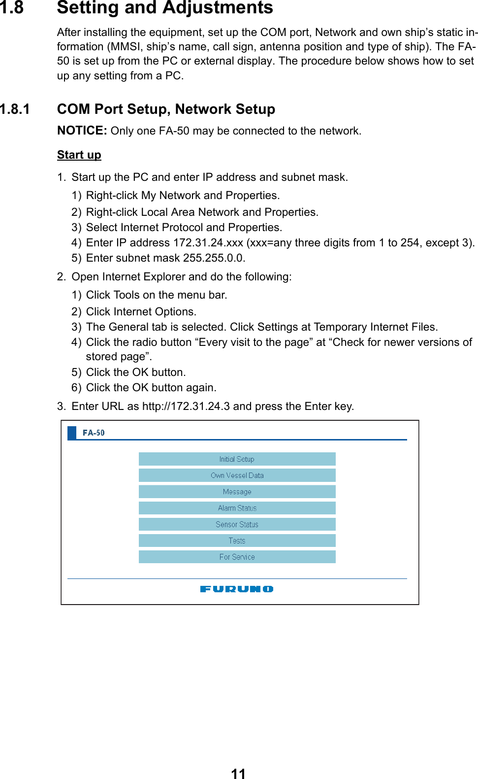 111.8 Setting and AdjustmentsAfter installing the equipment, set up the COM port, Network and own ship’s static in-formation (MMSI, ship’s name, call sign, antenna position and type of ship). The FA-50 is set up from the PC or external display. The procedure below shows how to set up any setting from a PC. 1.8.1 COM Port Setup, Network SetupNOTICE: Only one FA-50 may be connected to the network.Start up1. Start up the PC and enter IP address and subnet mask.1) Right-click My Network and Properties.2) Right-click Local Area Network and Properties.3) Select Internet Protocol and Properties.4) Enter IP address 172.31.24.xxx (xxx=any three digits from 1 to 254, except 3).5) Enter subnet mask 255.255.0.0.2. Open Internet Explorer and do the following:1) Click Tools on the menu bar.2) Click Internet Options.3) The General tab is selected. Click Settings at Temporary Internet Files.4) Click the radio button “Every visit to the page” at “Check for newer versions of stored page”.5) Click the OK button.6) Click the OK button again.3. Enter URL as http://172.31.24.3 and press the Enter key. 