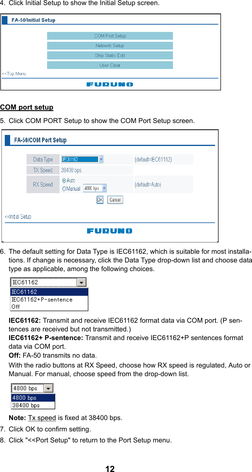 124. Click Initial Setup to show the Initial Setup screen.COM port setup5. Click COM PORT Setup to show the COM Port Setup screen.6. The default setting for Data Type is IEC61162, which is suitable for most installa-tions. If change is necessary, click the Data Type drop-down list and choose data type as applicable, among the following choices.IEC61162: Transmit and receive IEC61162 format data via COM port. (P sen-tences are received but not transmitted.)IEC61162+ P-sentence: Transmit and receive IEC61162+P sentences format  data via COM port.Off: FA-50 transmits no data. With the radio buttons at RX Speed, choose how RX speed is regulated, Auto or Manual. For manual, choose speed from the drop-down list. Note: Tx speed is fixed at 38400 bps. 7. Click OK to confirm setting.8. Click &quot;&lt;&lt;Port Setup&quot; to return to the Port Setup menu. (default=IEC61162)