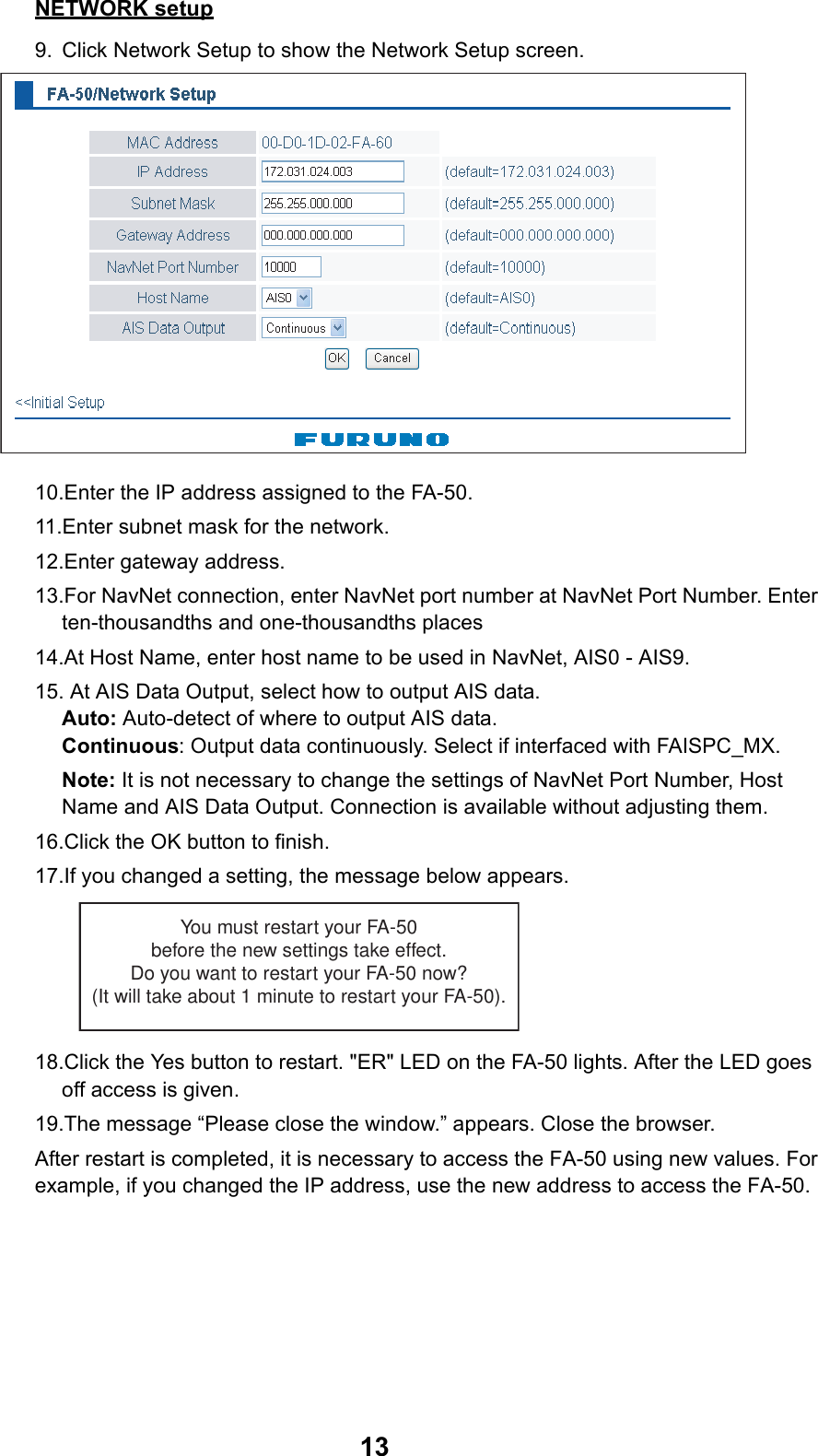 13NETWORK setup9. Click Network Setup to show the Network Setup screen.10.Enter the IP address assigned to the FA-50.11.Enter subnet mask for the network.12.Enter gateway address.13.For NavNet connection, enter NavNet port number at NavNet Port Number. Enter ten-thousandths and one-thousandths places14.At Host Name, enter host name to be used in NavNet, AIS0 - AIS9.15. At AIS Data Output, select how to output AIS data.Auto: Auto-detect of where to output AIS data.Continuous: Output data continuously. Select if interfaced with FAISPC_MX.Note: It is not necessary to change the settings of NavNet Port Number, Host Name and AIS Data Output. Connection is available without adjusting them.16.Click the OK button to finish.17.If you changed a setting, the message below appears. 18.Click the Yes button to restart. &quot;ER&quot; LED on the FA-50 lights. After the LED goes off access is given.19.The message “Please close the window.” appears. Close the browser.After restart is completed, it is necessary to access the FA-50 using new values. For example, if you changed the IP address, use the new address to access the FA-50.You must restart your FA-50before the new settings take effect.Do you want to restart your FA-50 now?(It will take about 1 minute to restart your FA-50).