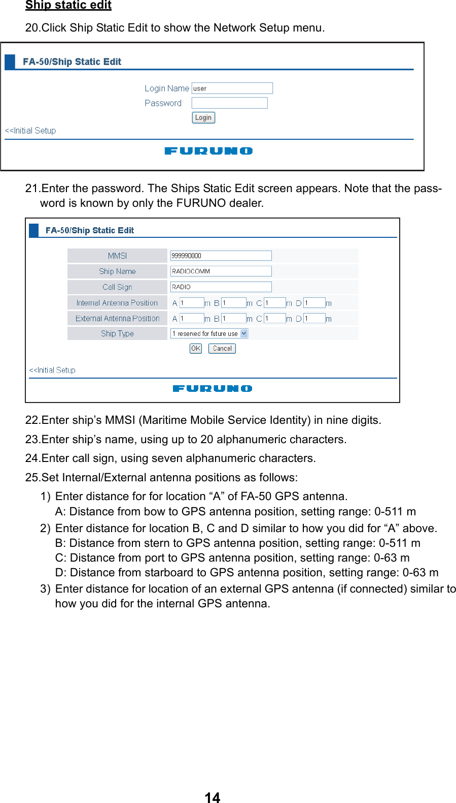 14Ship static edit20.Click Ship Static Edit to show the Network Setup menu.21.Enter the password. The Ships Static Edit screen appears. Note that the pass-word is known by only the FURUNO dealer.22.Enter ship’s MMSI (Maritime Mobile Service Identity) in nine digits.23.Enter ship’s name, using up to 20 alphanumeric characters.24.Enter call sign, using seven alphanumeric characters.25.Set Internal/External antenna positions as follows:1) Enter distance for for location “A” of FA-50 GPS antenna.A: Distance from bow to GPS antenna position, setting range: 0-511 m2) Enter distance for location B, C and D similar to how you did for “A” above.B: Distance from stern to GPS antenna position, setting range: 0-511 mC: Distance from port to GPS antenna position, setting range: 0-63 mD: Distance from starboard to GPS antenna position, setting range: 0-63 m3) Enter distance for location of an external GPS antenna (if connected) similar to how you did for the internal GPS antenna.