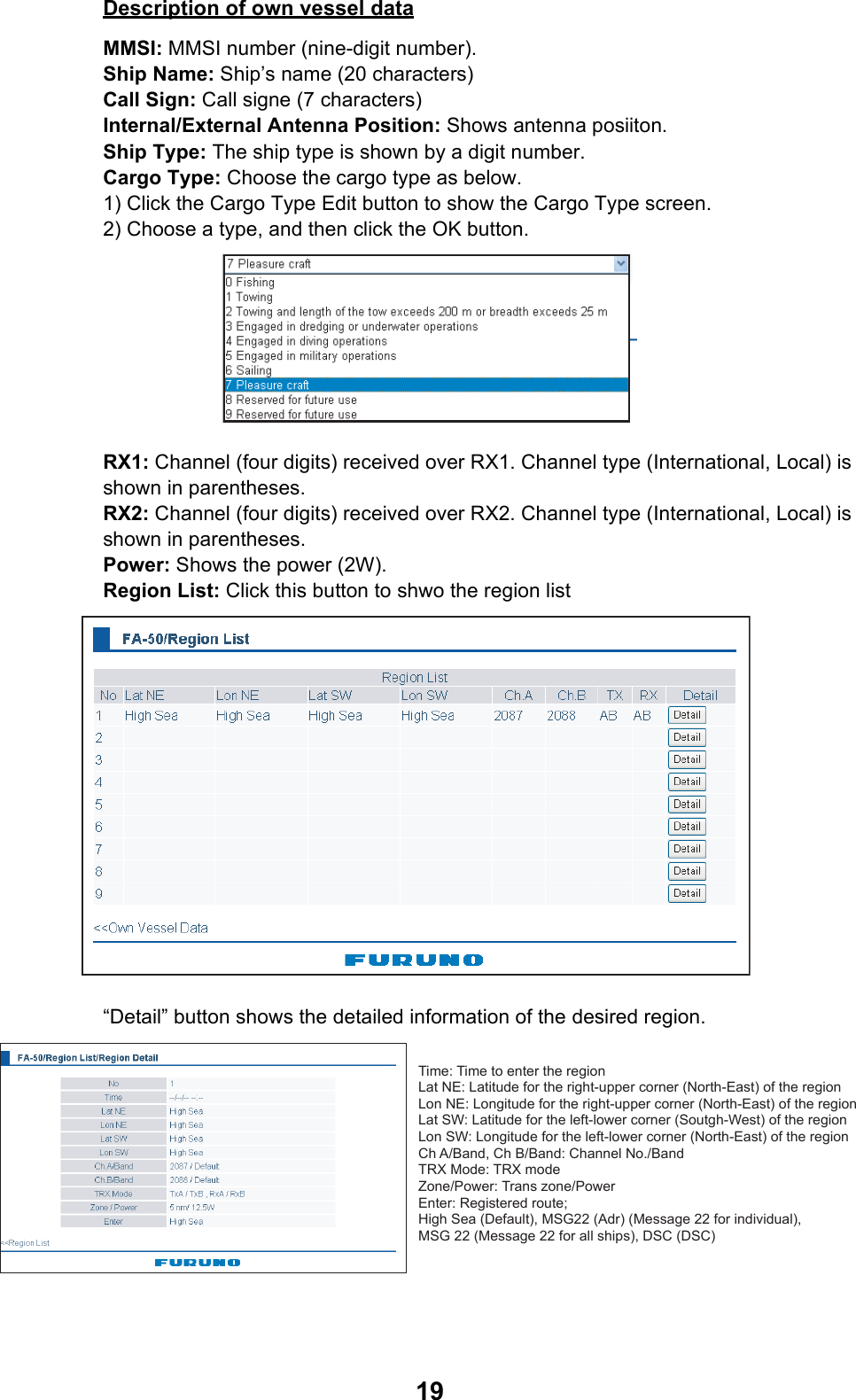 19Description of own vessel dataMMSI: MMSI number (nine-digit number).Ship Name: Ship’s name (20 characters)Call Sign: Call signe (7 characters)Internal/External Antenna Position: Shows antenna posiiton.Ship Type: The ship type is shown by a digit number.Cargo Type: Choose the cargo type as below.1) Click the Cargo Type Edit button to show the Cargo Type screen.2) Choose a type, and then click the OK button.RX1: Channel (four digits) received over RX1. Channel type (International, Local) is shown in parentheses.RX2: Channel (four digits) received over RX2. Channel type (International, Local) is shown in parentheses. Power: Shows the power (2W).Region List: Click this button to shwo the region list“Detail” button shows the detailed information of the desired region.Time: Time to enter the regionLat NE: Latitude for the right-upper corner (North-East) of the regionLon NE: Longitude for the right-upper corner (North-East) of the regionLat SW: Latitude for the left-lower corner (Soutgh-West) of the regionLon SW: Longitude for the left-lower corner (North-East) of the regionCh A/Band, Ch B/Band: Channel No./BandTRX Mode: TRX modeZone/Power: Trans zone/PowerEnter: Registered route;High Sea (Default), MSG22 (Adr) (Message 22 for individual), MSG 22 (Message 22 for all ships), DSC (DSC)