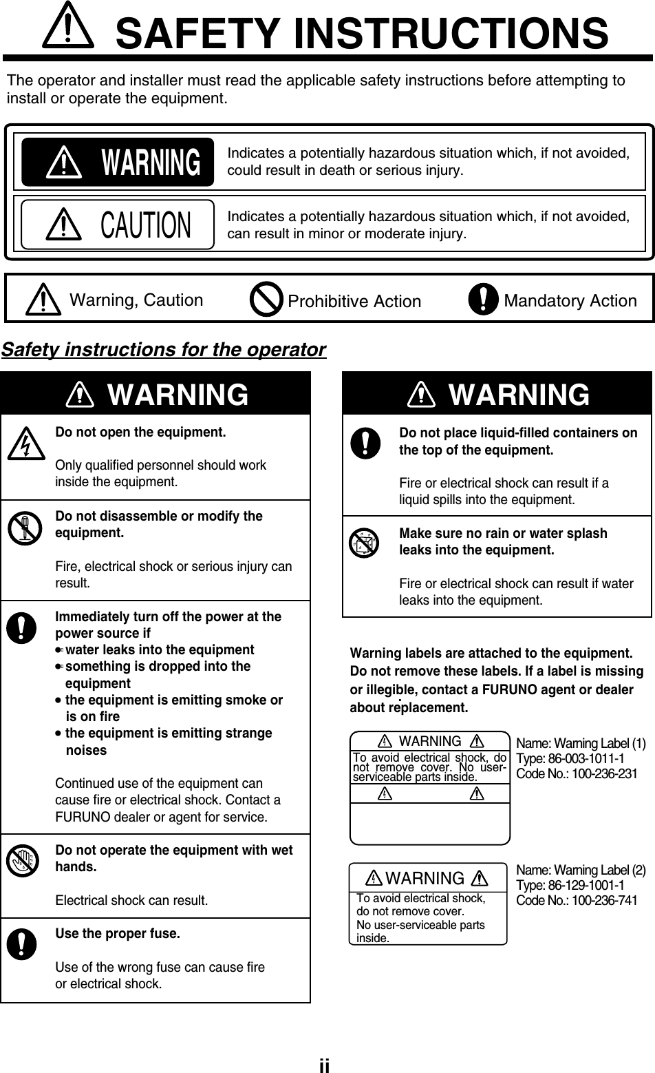 iiWARNINGIndicates a potentially hazardous situation which, if not avoided, could result in death or serious injury.CAUTIONIndicates a potentially hazardous situation which, if not avoided, can result in minor or moderate injury.  Warning, Caution  Mandatory Action Prohibitive ActionSAFETY INSTRUCTIONSThe operator and installer must read the applicable safety instructions before attempting toinstall or operate the equipment. WARNINGWARNINGDo not open the equipment.Only qualified personnel should workinside the equipment.Do not disassemble or modify theequipment.Fire, electrical shock or serious injury canresult.Immediately turn off the power at thepower source if water leaks into the equipmentsomething is dropped into theequipment the equipment is emitting smoke or   is on fire the equipment is emitting strange   noisesContinued use of the equipment cancause fire or electrical shock. Contact aFURUNO dealer or agent for service.Do not operate the equipment with wethands.Electrical shock can result.Use the proper fuse.Use of the wrong fuse can cause fireor electrical shock.WARNINGDo not place liquid-filled containers on the top of the equipment.Fire or electrical shock can result if a liquid spills into the equipment.Make sure no rain or water splashleaks into the equipment.Fire or electrical shock can result if waterleaks into the equipment..WARNINGTo avoid electrical shock, do not remove cover. No user-serviceable parts inside.Name: Warning Label (1)Type: 86-003-1011-1Code No.: 100-236-231WARNINGTo avoid electrical shock,do not remove cover.No user-serviceable partsinside.Name: Warning Label (2)Type: 86-129-1001-1Code No.: 100-236-741Warning labels are attached to the equipment. Do not remove these labels. If a label is missingor illegible, contact a FURUNO agent or dealerabout replacement.Safety instructions for the operator