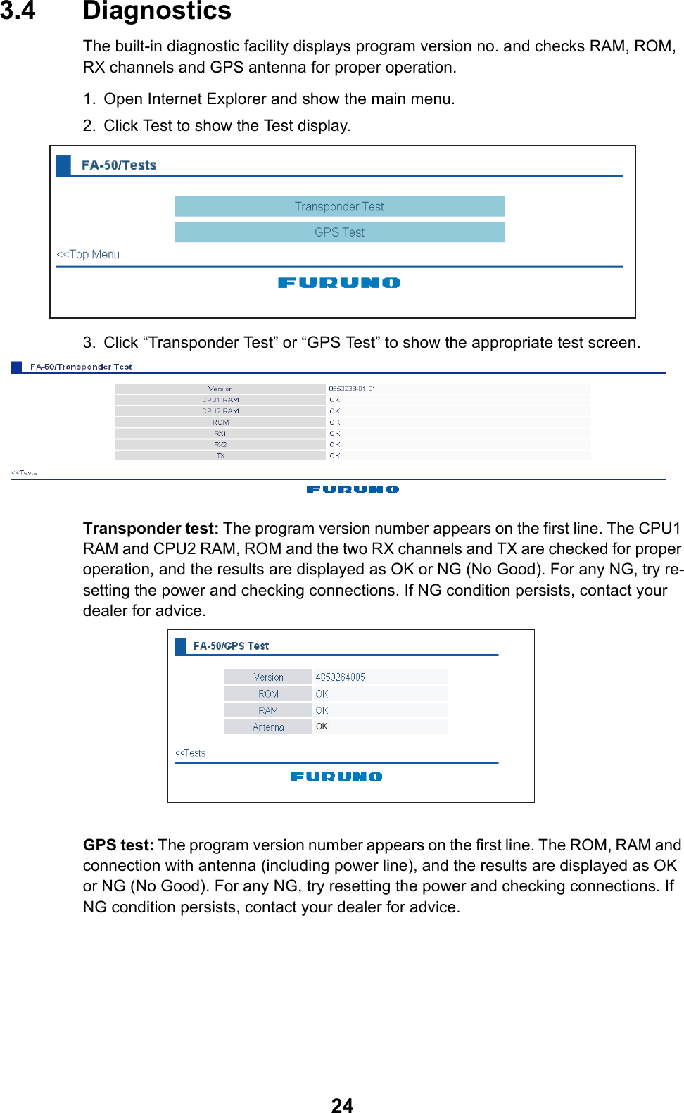243.4 DiagnosticsThe built-in diagnostic facility displays program version no. and checks RAM, ROM, RX channels and GPS antenna for proper operation.1. Open Internet Explorer and show the main menu.2. Click Test to show the Test display.3. Click “Transponder Test” or “GPS Test” to show the appropriate test screen.Transponder test: The program version number appears on the first line. The CPU1 RAM and CPU2 RAM, ROM and the two RX channels and TX are checked for proper operation, and the results are displayed as OK or NG (No Good). For any NG, try re-setting the power and checking connections. If NG condition persists, contact your dealer for advice.GPS test: The program version number appears on the first line. The ROM, RAM and connection with antenna (including power line), and the results are displayed as OK or NG (No Good). For any NG, try resetting the power and checking connections. If NG condition persists, contact your dealer for advice.OK