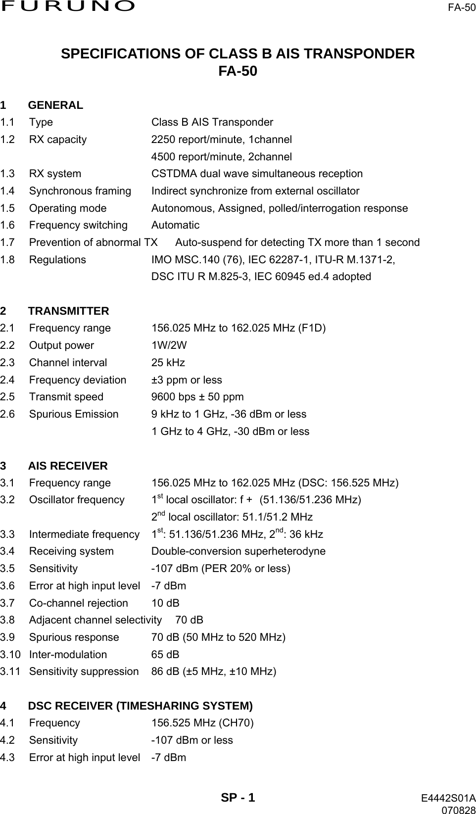 FURUNO  FA-50 SPECIFICATIONS OF CLASS B AIS TRANSPONDER FA-50  1 GENERAL 1.1  Type  Class B AIS Transponder 1.2  RX capacity  2250 report/minute, 1channel   4500 report/minute, 2channel 1.3  RX system  CSTDMA dual wave simultaneous reception 1.4  Synchronous framing  Indirect synchronize from external oscillator 1.5  Operating mode  Autonomous, Assigned, polled/interrogation response 1.6 Frequency switching  Automatic 1.7  Prevention of abnormal TX  Auto-suspend for detecting TX more than 1 second 1.8  Regulations  IMO MSC.140 (76), IEC 62287-1, ITU-R M.1371-2,   DSC ITU R M.825-3, IEC 60945 ed.4 adopted  2 TRANSMITTER 2.1  Frequency range  156.025 MHz to 162.025 MHz (F1D) 2.2 Output power  1W/2W 2.3  Channel interval  25 kHz 2.4  Frequency deviation  ±3 ppm or less 2.5  Transmit speed  9600 bps ± 50 ppm 2.6  Spurious Emission  9 kHz to 1 GHz, -36 dBm or less   1 GHz to 4 GHz, -30 dBm or less  3 AIS RECEIVER 3.1  Frequency range  156.025 MHz to 162.025 MHz (DSC: 156.525 MHz) 3.2 Oscillator frequency  1st local oscillator: f + (51.136/51.236 MHz)  2nd local oscillator: 51.1/51.2 MHz 3.3 Intermediate frequency 1st: 51.136/51.236 MHz, 2nd: 36 kHz 3.4 Receiving system  Double-conversion superheterodyne 3.5  Sensitivity  -107 dBm (PER 20% or less) 3.6  Error at high input level  -7 dBm 3.7  Co-channel rejection  10 dB 3.8  Adjacent channel selectivity  70 dB 3.9  Spurious response  70 dB (50 MHz to 520 MHz) 3.10 Inter-modulation  65 dB 3.11  Sensitivity suppression  86 dB (±5 MHz, ±10 MHz)  4  DSC RECEIVER (TIMESHARING SYSTEM) 4.1  Frequency  156.525 MHz (CH70) 4.2  Sensitivity  -107 dBm or less 4.3  Error at high input level  -7 dBm  SP - 1  E4442S01A 070828 