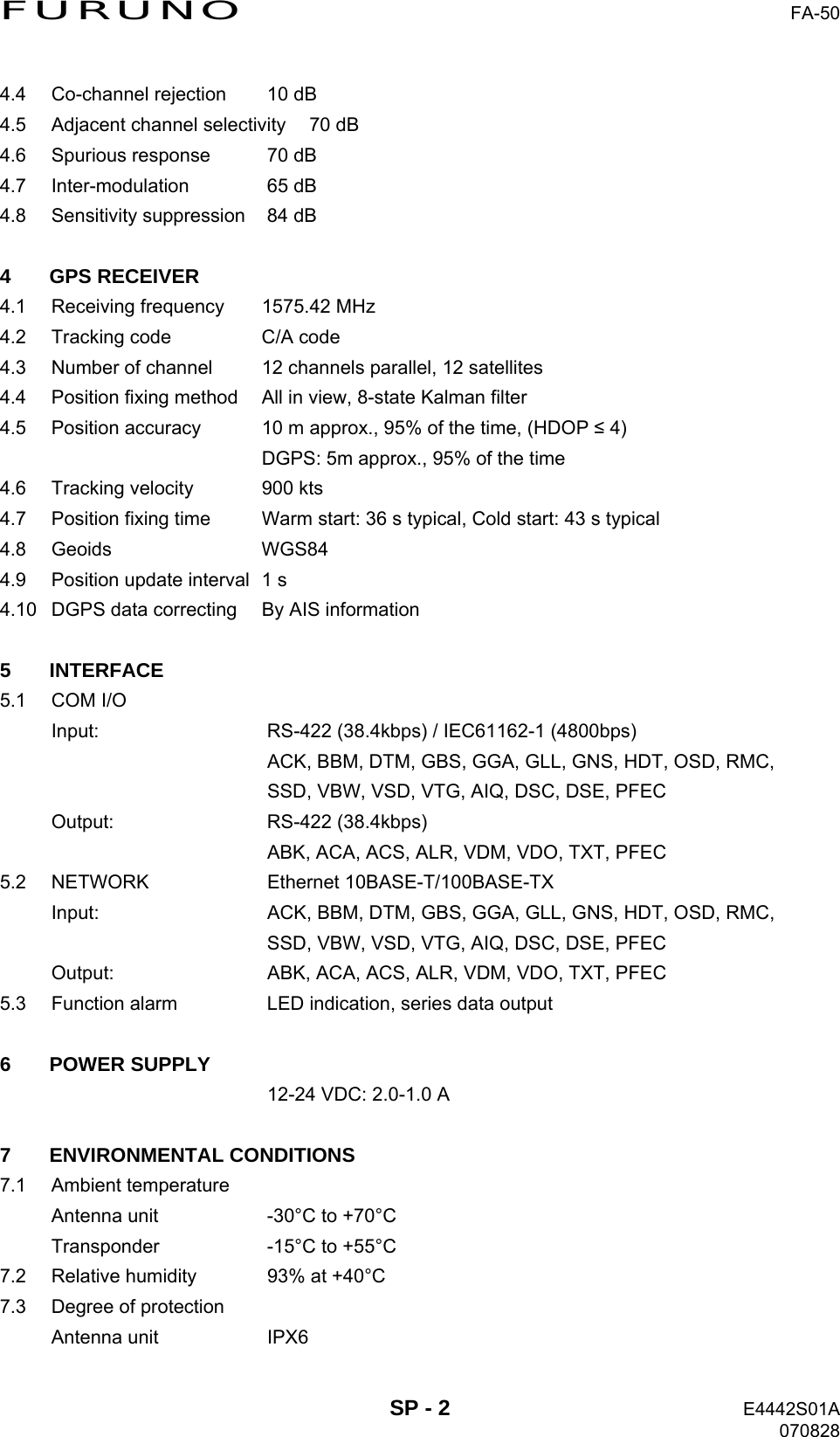 FURUNO  FA-50 4.4  Co-channel rejection  10 dB 4.5  Adjacent channel selectivity  70 dB 4.6  Spurious response  70 dB 4.7 Inter-modulation  65 dB 4.8  Sensitivity suppression  84 dB  4 GPS RECEIVER 4.1  Receiving frequency  1575.42 MHz 4.2  Tracking code  C/A code 4.3  Number of channel  12 channels parallel, 12 satellites 4.4  Position fixing method  All in view, 8-state Kalman filter 4.5  Position accuracy  10 m approx., 95% of the time, (HDOP ≤ 4)   DGPS: 5m approx., 95% of the time 4.6  Tracking velocity  900 kts 4.7  Position fixing time  Warm start: 36 s typical, Cold start: 43 s typical 4.8 Geoids  WGS84 4.9  Position update interval  1 s 4.10  DGPS data correcting  By AIS information  5 INTERFACE 5.1 COM I/O Input: RS-422 (38.4kbps) / IEC61162-1 (4800bps)   ACK, BBM, DTM, GBS, GGA, GLL, GNS, HDT, OSD, RMC,   SSD, VBW, VSD, VTG, AIQ, DSC, DSE, PFEC Output: RS-422 (38.4kbps)   ABK, ACA, ACS, ALR, VDM, VDO, TXT, PFEC 5.2 NETWORK  Ethernet 10BASE-T/100BASE-TX Input:  ACK, BBM, DTM, GBS, GGA, GLL, GNS, HDT, OSD, RMC,   SSD, VBW, VSD, VTG, AIQ, DSC, DSE, PFEC Output:  ABK, ACA, ACS, ALR, VDM, VDO, TXT, PFEC 5.3  Function alarm  LED indication, series data output  6 POWER SUPPLY   12-24 VDC: 2.0-1.0 A  7 ENVIRONMENTAL CONDITIONS 7.1 Ambient temperature Antenna unit  -30°C to +70°C Transponder  -15°C to +55°C 7.2  Relative humidity  93% at +40°C 7.3  Degree of protection Antenna unit  IPX6  SP - 2  E4442S01A 070828 