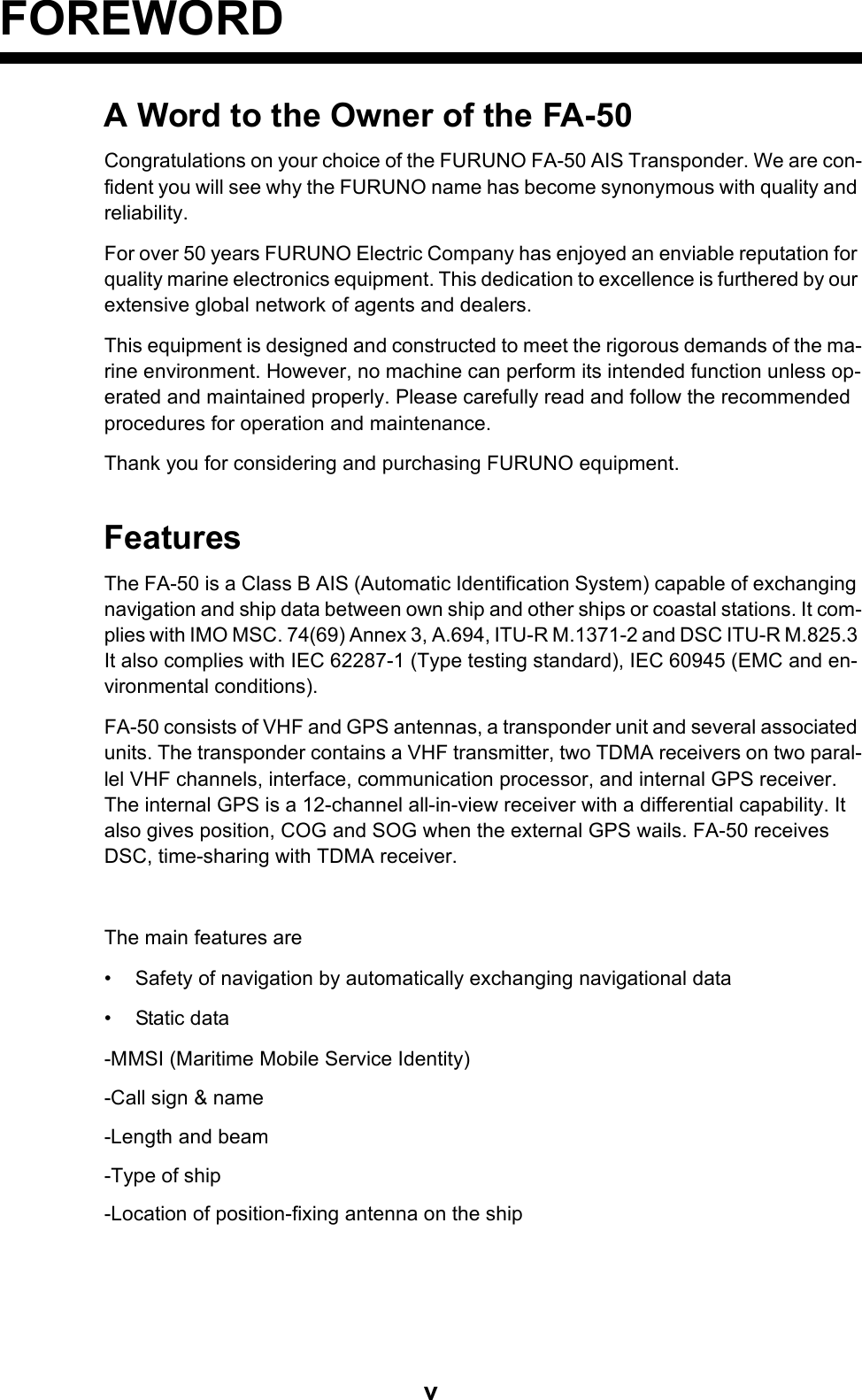 vFOREWORDA Word to the Owner of the FA-50Congratulations on your choice of the FURUNO FA-50 AIS Transponder. We are con-fident you will see why the FURUNO name has become synonymous with quality and reliability.For over 50 years FURUNO Electric Company has enjoyed an enviable reputation for quality marine electronics equipment. This dedication to excellence is furthered by our extensive global network of agents and dealers.This equipment is designed and constructed to meet the rigorous demands of the ma-rine environment. However, no machine can perform its intended function unless op-erated and maintained properly. Please carefully read and follow the recommended procedures for operation and maintenance.Thank you for considering and purchasing FURUNO equipment.FeaturesThe FA-50 is a Class B AIS (Automatic Identification System) capable of exchanging navigation and ship data between own ship and other ships or coastal stations. It com-plies with IMO MSC. 74(69) Annex 3, A.694, ITU-R M.1371-2 and DSC ITU-R M.825.3 It also complies with IEC 62287-1 (Type testing standard), IEC 60945 (EMC and en-vironmental conditions).FA-50 consists of VHF and GPS antennas, a transponder unit and several associated units. The transponder contains a VHF transmitter, two TDMA receivers on two paral-lel VHF channels, interface, communication processor, and internal GPS receiver. The internal GPS is a 12-channel all-in-view receiver with a differential capability. It also gives position, COG and SOG when the external GPS wails. FA-50 receives DSC, time-sharing with TDMA receiver.The main features are• Safety of navigation by automatically exchanging navigational data• Static data-MMSI (Maritime Mobile Service Identity)-Call sign &amp; name-Length and beam-Type of ship-Location of position-fixing antenna on the ship