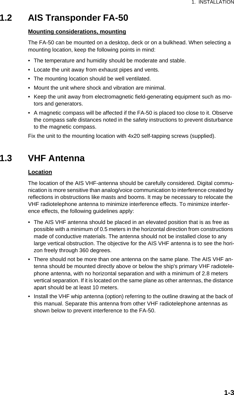 1.  INSTALLATION1-31.2 AIS Transponder FA-50Mounting considerations, mountingThe FA-50 can be mounted on a desktop, deck or on a bulkhead. When selecting a mounting location, keep the following points in mind:•  The temperature and humidity should be moderate and stable.•  Locate the unit away from exhaust pipes and vents.•  The mounting location should be well ventilated.•  Mount the unit where shock and vibration are minimal.•  Keep the unit away from electromagnetic field-generating equipment such as mo-tors and generators.•  A magnetic compass will be affected if the FA-50 is placed too close to it. Observe the compass safe distances noted in the safety instructions to prevent disturbance to the magnetic compass.Fix the unit to the mounting location with 4x20 self-tapping screws (supplied).1.3 VHF AntennaLocationThe location of the AIS VHF-antenna should be carefully considered. Digital commu-nication is more sensitive than analog/voice communication to interference created by reflections in obstructions like masts and booms. It may be necessary to relocate the VHF radiotelephone antenna to minimize interference effects. To minimize interfer-ence effects, the following guidelines apply:•  The AIS VHF antenna should be placed in an elevated position that is as free as possible with a minimum of 0.5 meters in the horizontal direction from constructions made of conductive materials. The antenna should not be installed close to any large vertical obstruction. The objective for the AIS VHF antenna is to see the hori-zon freely through 360 degrees.•  There should not be more than one antenna on the same plane. The AIS VHF an-tenna should be mounted directly above or below the ship&apos;s primary VHF radiotele-phone antenna, with no horizontal separation and with a minimum of 2.8 meters vertical separation. If it is located on the same plane as other antennas, the distance apart should be at least 10 meters.•  Install the VHF whip antenna (option) referring to the outline drawing at the back of this manual. Separate this antenna from other VHF radiotelephone antennas as shown below to prevent interference to the FA-50.