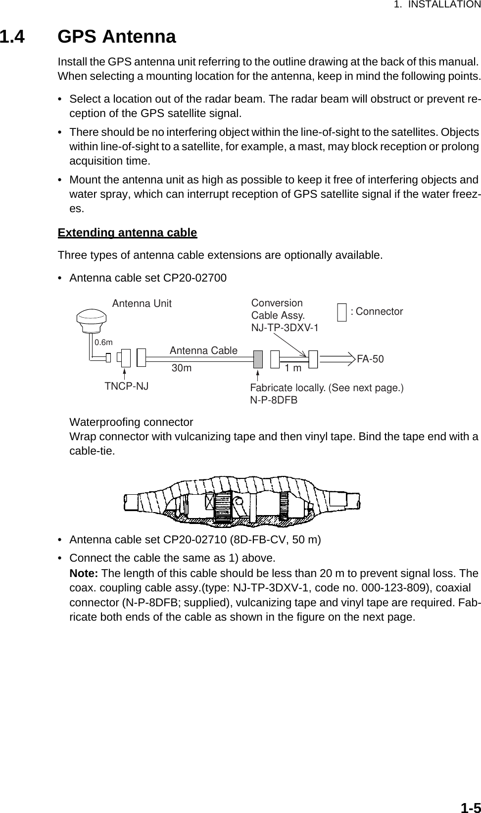 1.  INSTALLATION1-51.4 GPS AntennaInstall the GPS antenna unit referring to the outline drawing at the back of this manual. When selecting a mounting location for the antenna, keep in mind the following points.•  Select a location out of the radar beam. The radar beam will obstruct or prevent re-ception of the GPS satellite signal.•  There should be no interfering object within the line-of-sight to the satellites. Objects within line-of-sight to a satellite, for example, a mast, may block reception or prolong acquisition time.•  Mount the antenna unit as high as possible to keep it free of interfering objects and water spray, which can interrupt reception of GPS satellite signal if the water freez-es.Extending antenna cableThree types of antenna cable extensions are optionally available.•  Antenna cable set CP20-02700Waterproofing connectorWrap connector with vulcanizing tape and then vinyl tape. Bind the tape end with a cable-tie.•  Antenna cable set CP20-02710 (8D-FB-CV, 50 m)•  Connect the cable the same as 1) above.Note: The length of this cable should be less than 20 m to prevent signal loss. The coax. coupling cable assy.(type: NJ-TP-3DXV-1, code no. 000-123-809), coaxial connector (N-P-8DFB; supplied), vulcanizing tape and vinyl tape are required. Fab-ricate both ends of the cable as shown in the figure on the next page.Antenna UnitAntenna Cable30m 1 mFabricate locally. (See next page.)N-P-8DFBFA-50: ConnectorConversionCable Assy.NJ-TP-3DXV-1TNCP-NJ 0.6m 