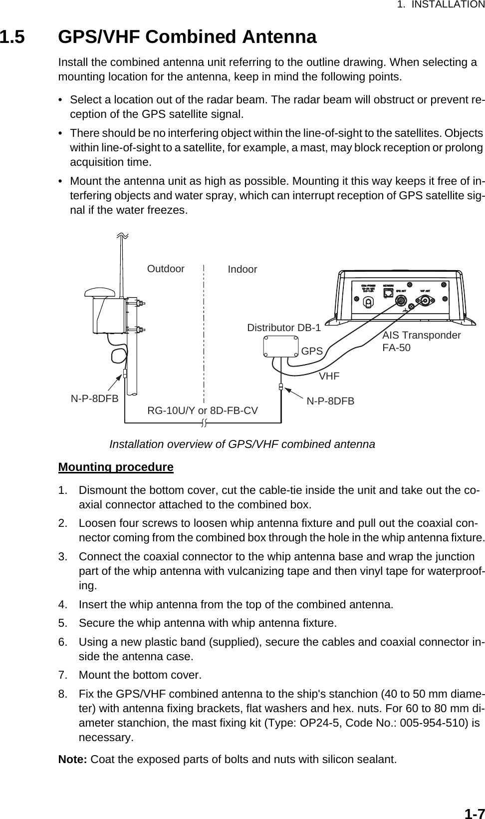 1.  INSTALLATION1-71.5 GPS/VHF Combined AntennaInstall the combined antenna unit referring to the outline drawing. When selecting a mounting location for the antenna, keep in mind the following points.•  Select a location out of the radar beam. The radar beam will obstruct or prevent re-ception of the GPS satellite signal.•  There should be no interfering object within the line-of-sight to the satellites. Objects within line-of-sight to a satellite, for example, a mast, may block reception or prolong acquisition time.•  Mount the antenna unit as high as possible. Mounting it this way keeps it free of in-terfering objects and water spray, which can interrupt reception of GPS satellite sig-nal if the water freezes.Installation overview of GPS/VHF combined antennaMounting procedure1. Dismount the bottom cover, cut the cable-tie inside the unit and take out the co-axial connector attached to the combined box.2. Loosen four screws to loosen whip antenna fixture and pull out the coaxial con-nector coming from the combined box through the hole in the whip antenna fixture.3. Connect the coaxial connector to the whip antenna base and wrap the junction part of the whip antenna with vulcanizing tape and then vinyl tape for waterproof-ing.4. Insert the whip antenna from the top of the combined antenna.5. Secure the whip antenna with whip antenna fixture.6. Using a new plastic band (supplied), secure the cables and coaxial connector in-side the antenna case.7. Mount the bottom cover.8. Fix the GPS/VHF combined antenna to the ship&apos;s stanchion (40 to 50 mm diame-ter) with antenna fixing brackets, flat washers and hex. nuts. For 60 to 80 mm di-ameter stanchion, the mast fixing kit (Type: OP24-5, Code No.: 005-954-510) is necessary.Note: Coat the exposed parts of bolts and nuts with silicon sealant. Outdoor IndoorN-P-8DFBN-P-8DFBDistributor DB-1GPSAIS TransponderFA-50VHFRG-10U/Y or 8D-FB-CV