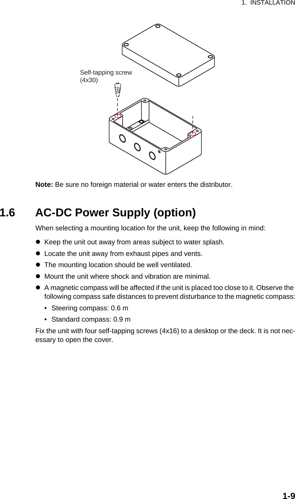 1.  INSTALLATION1-9Note: Be sure no foreign material or water enters the distributor.1.6 AC-DC Power Supply (option)When selecting a mounting location for the unit, keep the following in mind:zKeep the unit out away from areas subject to water splash.zLocate the unit away from exhaust pipes and vents.zThe mounting location should be well ventilated.zMount the unit where shock and vibration are minimal.zA magnetic compass will be affected if the unit is placed too close to it. Observe the following compass safe distances to prevent disturbance to the magnetic compass:•  Steering compass: 0.6 m•  Standard compass: 0.9 mFix the unit with four self-tapping screws (4x16) to a desktop or the deck. It is not nec-essary to open the cover.Self-tapping screw(4x30)