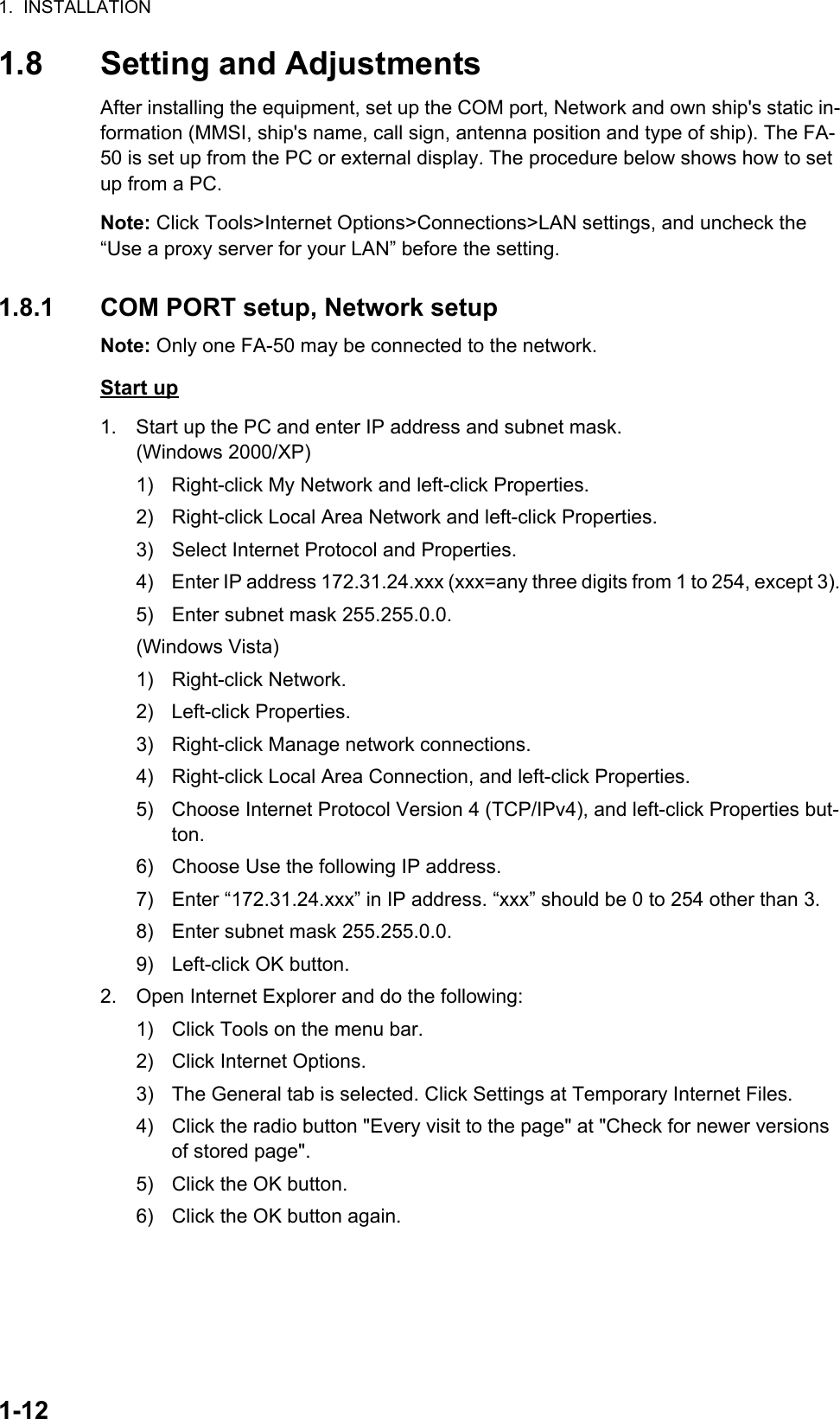 1.  INSTALLATION1-121.8 Setting and AdjustmentsAfter installing the equipment, set up the COM port, Network and own ship&apos;s static in-formation (MMSI, ship&apos;s name, call sign, antenna position and type of ship). The FA-50 is set up from the PC or external display. The procedure below shows how to set up from a PC.Note: Click Tools&gt;Internet Options&gt;Connections&gt;LAN settings, and uncheck the “Use a proxy server for your LAN” before the setting.1.8.1 COM PORT setup, Network setupNote: Only one FA-50 may be connected to the network.Start up1. Start up the PC and enter IP address and subnet mask.(Windows 2000/XP)1)  Right-click My Network and left-click Properties.2)  Right-click Local Area Network and left-click Properties.3)  Select Internet Protocol and Properties.4)  Enter IP address 172.31.24.xxx (xxx=any three digits from 1 to 254, except 3).5)  Enter subnet mask 255.255.0.0.(Windows Vista)1) Right-click Network.2) Left-click Properties.3)  Right-click Manage network connections.4)  Right-click Local Area Connection, and left-click Properties.5)  Choose Internet Protocol Version 4 (TCP/IPv4), and left-click Properties but-ton.6)  Choose Use the following IP address.7)  Enter “172.31.24.xxx” in IP address. “xxx” should be 0 to 254 other than 3.8)  Enter subnet mask 255.255.0.0.9)  Left-click OK button.2. Open Internet Explorer and do the following:1)  Click Tools on the menu bar.2)  Click Internet Options.3)  The General tab is selected. Click Settings at Temporary Internet Files.4)  Click the radio button &quot;Every visit to the page&quot; at &quot;Check for newer versions of stored page&quot;.5)  Click the OK button.6)  Click the OK button again.