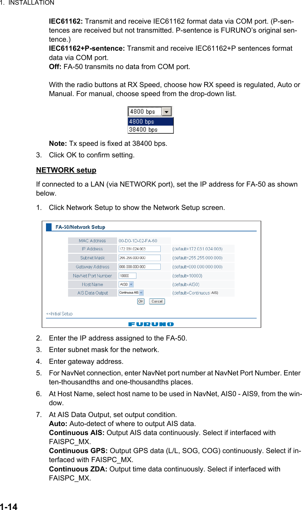 1.  INSTALLATION1-14IEC61162: Transmit and receive IEC61162 format data via COM port. (P-sen-tences are received but not transmitted. P-sentence is FURUNO’s original sen-tence.) IEC61162+P-sentence: Transmit and receive IEC61162+P sentences format data via COM port.Off: FA-50 transmits no data from COM port.With the radio buttons at RX Speed, choose how RX speed is regulated, Auto or Manual. For manual, choose speed from the drop-down list.Note: Tx speed is fixed at 38400 bps.3. Click OK to confirm setting.NETWORK setupIf connected to a LAN (via NETWORK port), set the IP address for FA-50 as shown below.1. Click Network Setup to show the Network Setup screen.2. Enter the IP address assigned to the FA-50.3. Enter subnet mask for the network.4. Enter gateway address.5. For NavNet connection, enter NavNet port number at NavNet Port Number. Enter ten-thousandths and one-thousandths places.6. At Host Name, select host name to be used in NavNet, AIS0 - AIS9, from the win-dow.7. At AIS Data Output, set output condition.Auto: Auto-detect of where to output AIS data. Continuous AIS: Output AIS data continuously. Select if interfaced with FAISPC_MX.Continuous GPS: Output GPS data (L/L, SOG, COG) continuously. Select if in-terfaced with FAISPC_MX.Continuous ZDA: Output time data continuously. Select if interfaced with FAISPC_MX.Continuous AIS : AIS)