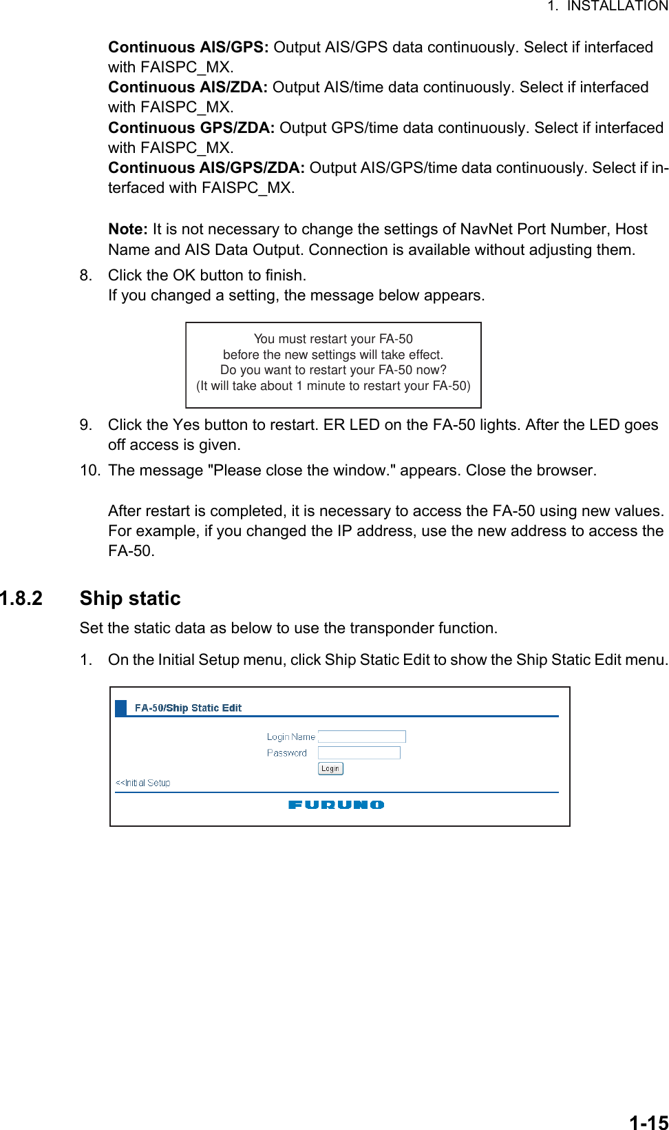 1.  INSTALLATION1-15Continuous AIS/GPS: Output AIS/GPS data continuously. Select if interfaced with FAISPC_MX.Continuous AIS/ZDA: Output AIS/time data continuously. Select if interfaced with FAISPC_MX.Continuous GPS/ZDA: Output GPS/time data continuously. Select if interfaced with FAISPC_MX.Continuous AIS/GPS/ZDA: Output AIS/GPS/time data continuously. Select if in-terfaced with FAISPC_MX.Note: It is not necessary to change the settings of NavNet Port Number, Host Name and AIS Data Output. Connection is available without adjusting them.8. Click the OK button to finish.If you changed a setting, the message below appears.9. Click the Yes button to restart. ER LED on the FA-50 lights. After the LED goes off access is given.10. The message &quot;Please close the window.&quot; appears. Close the browser.After restart is completed, it is necessary to access the FA-50 using new values. For example, if you changed the IP address, use the new address to access the FA-50.1.8.2 Ship staticSet the static data as below to use the transponder function.1. On the Initial Setup menu, click Ship Static Edit to show the Ship Static Edit menu.You must restart your FA-50before the new settings will take effect.Do you want to restart your FA-50 now?(It will take about 1 minute to restart your FA-50)