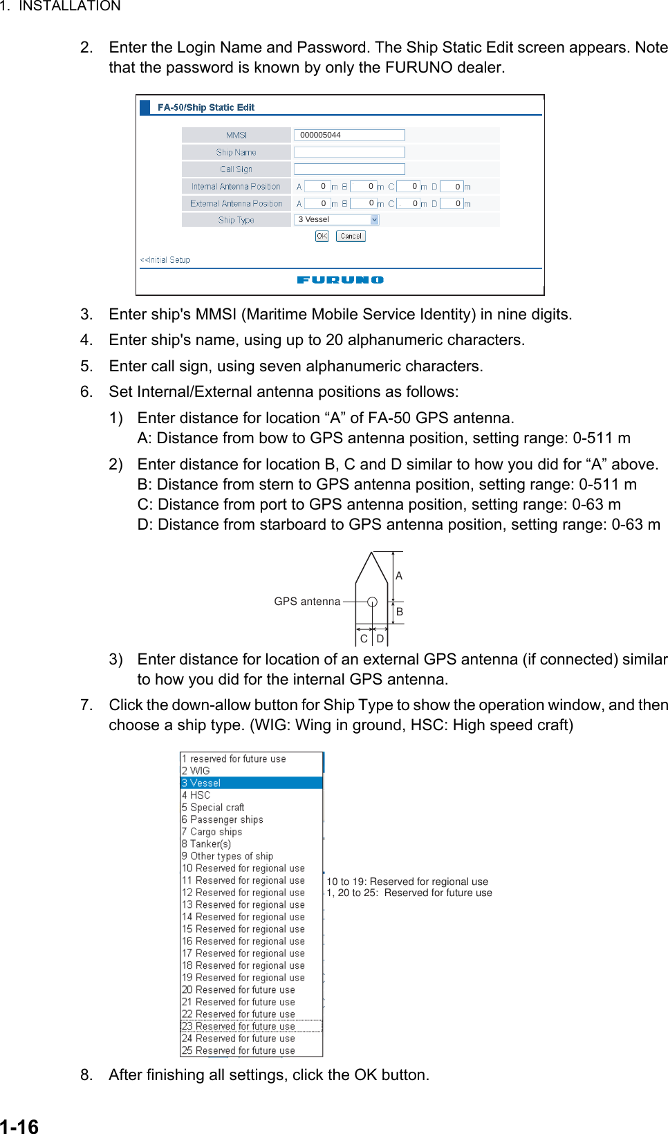 1.  INSTALLATION1-162. Enter the Login Name and Password. The Ship Static Edit screen appears. Note that the password is known by only the FURUNO dealer.3. Enter ship&apos;s MMSI (Maritime Mobile Service Identity) in nine digits.4. Enter ship&apos;s name, using up to 20 alphanumeric characters.5. Enter call sign, using seven alphanumeric characters.6. Set Internal/External antenna positions as follows:1)  Enter distance for location “A” of FA-50 GPS antenna.A: Distance from bow to GPS antenna position, setting range: 0-511 m2)  Enter distance for location B, C and D similar to how you did for “A” above.B: Distance from stern to GPS antenna position, setting range: 0-511 mC: Distance from port to GPS antenna position, setting range: 0-63 mD: Distance from starboard to GPS antenna position, setting range: 0-63 m3)  Enter distance for location of an external GPS antenna (if connected) similar to how you did for the internal GPS antenna.7. Click the down-allow button for Ship Type to show the operation window, and then choose a ship type. (WIG: Wing in ground, HSC: High speed craft)8. After finishing all settings, click the OK button.000005044000000003 VesselABCDGPS antenna10 to 19: Reserved for regional use1, 20 to 25:  Reserved for future use