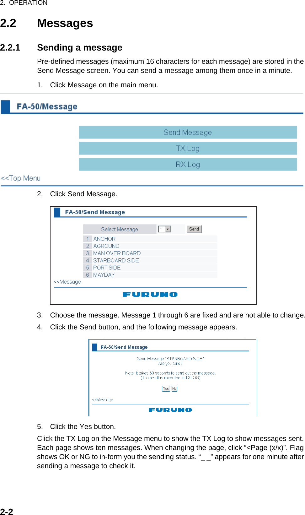 2.  OPERATION2-22.2 Messages2.2.1 Sending a messagePre-defined messages (maximum 16 characters for each message) are stored in the Send Message screen. You can send a message among them once in a minute.1. Click Message on the main menu.2. Click Send Message.3. Choose the message. Message 1 through 6 are fixed and are not able to change.4. Click the Send button, and the following message appears.5. Click the Yes button.Click the TX Log on the Message menu to show the TX Log to show messages sent. Each page shows ten messages. When changing the page, click “&lt;Page (x/x)”. Flag shows OK or NG to in-form you the sending status. “_ _” appears for one minute after sending a message to check it.