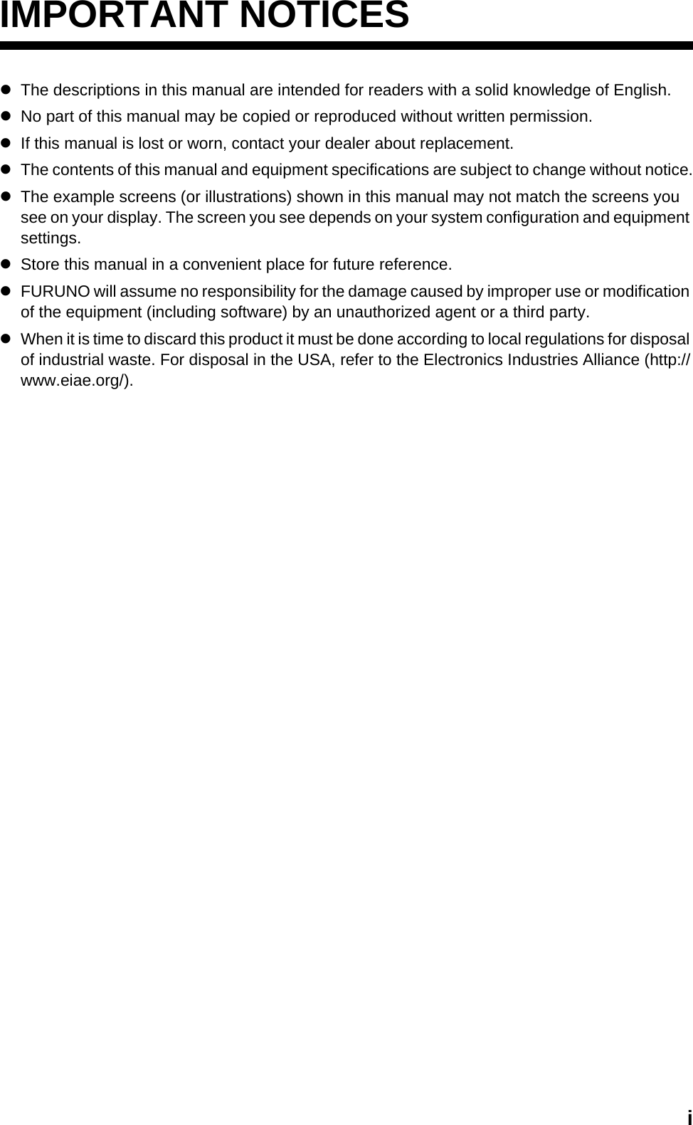 iIMPORTANT NOTICESzThe descriptions in this manual are intended for readers with a solid knowledge of English.zNo part of this manual may be copied or reproduced without written permission.zIf this manual is lost or worn, contact your dealer about replacement.zThe contents of this manual and equipment specifications are subject to change without notice.zThe example screens (or illustrations) shown in this manual may not match the screens you see on your display. The screen you see depends on your system configuration and equipment settings.zStore this manual in a convenient place for future reference.zFURUNO will assume no responsibility for the damage caused by improper use or modification of the equipment (including software) by an unauthorized agent or a third party.zWhen it is time to discard this product it must be done according to local regulations for disposal of industrial waste. For disposal in the USA, refer to the Electronics Industries Alliance (http://www.eiae.org/).