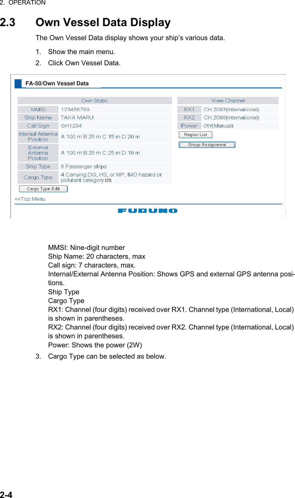 2.  OPERATION2-42.3 Own Vessel Data DisplayThe Own Vessel Data display shows your ship’s various data.1. Show the main menu.2. Click Own Vessel Data.MMSI: Nine-digit numberShip Name: 20 characters, maxCall sign: 7 characters, max.Internal/External Antenna Position: Shows GPS and external GPS antenna posi-tions.Ship TypeCargo TypeRX1: Channel (four digits) received over RX1. Channel type (International, Local) is shown in parentheses.RX2: Channel (four digits) received over RX2. Channel type (International, Local) is shown in parentheses.Power: Shows the power (2W)3. Cargo Type can be selected as below.FA-50/Own Vessel DataOS