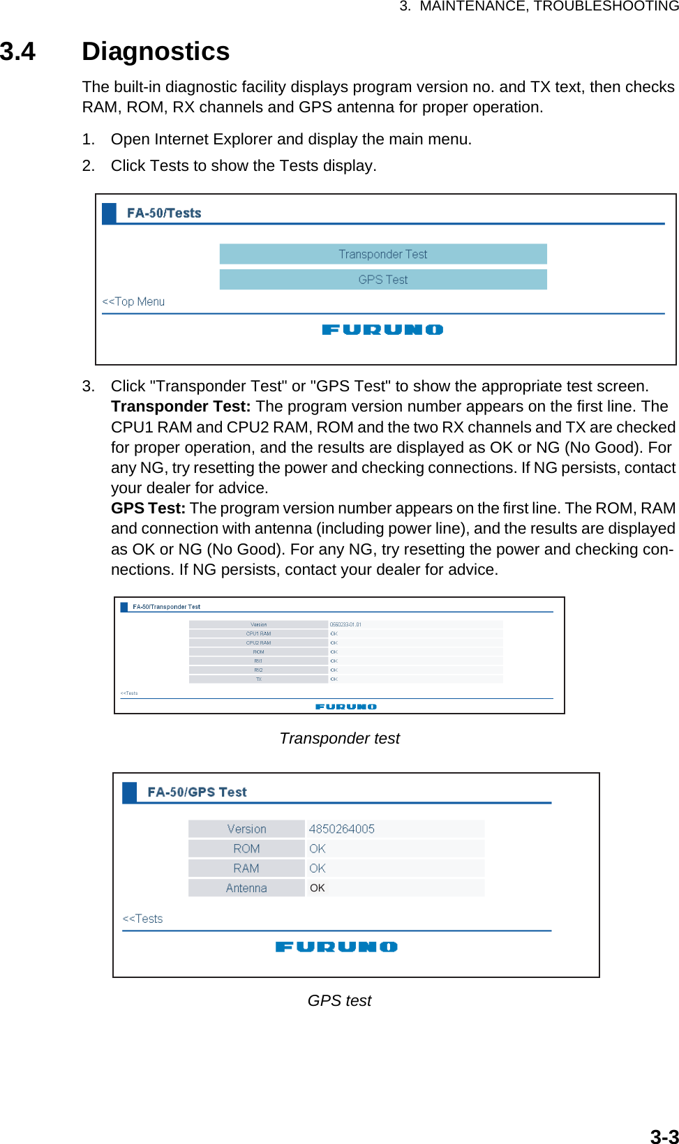 3.  MAINTENANCE, TROUBLESHOOTING3-33.4 DiagnosticsThe built-in diagnostic facility displays program version no. and TX text, then checks RAM, ROM, RX channels and GPS antenna for proper operation.1. Open Internet Explorer and display the main menu.2. Click Tests to show the Tests display.3. Click &quot;Transponder Test&quot; or &quot;GPS Test&quot; to show the appropriate test screen.Transponder Test: The program version number appears on the first line. The CPU1 RAM and CPU2 RAM, ROM and the two RX channels and TX are checked for proper operation, and the results are displayed as OK or NG (No Good). For any NG, try resetting the power and checking connections. If NG persists, contact your dealer for advice.GPS Test: The program version number appears on the first line. The ROM, RAM and connection with antenna (including power line), and the results are displayed as OK or NG (No Good). For any NG, try resetting the power and checking con-nections. If NG persists, contact your dealer for advice.Transponder testGPS testOK