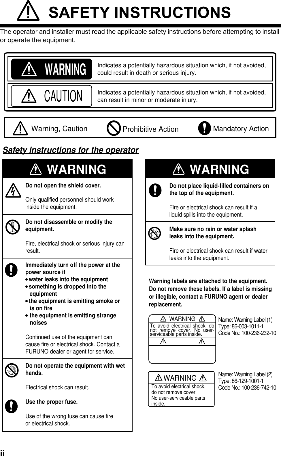 ii SAFETY INSTRUCTIONSThe operator and installer must read the applicable safety instructions before attempting to install or operate the equipment.WARNINGIndicates a potentially hazardous situation which, if not avoided, could result in death or serious injury.CAUTIONIndicates a potentially hazardous situation which, if not avoided, can result in minor or moderate injury.  Warning, Caution  Mandatory Action Prohibitive ActionWARNINGWARNINGDo not open the shield cover.Only qualified personnel should workinside the equipment.Do not disassemble or modify theequipment.Fire, electrical shock or serious injury canresult.Immediately turn off the power at thepower source if  water leaks into the equipment something is dropped into theequipment the equipment is emitting smoke or   is on fire the equipment is emitting strange   noisesContinued use of the equipment cancause fire or electrical shock. Contact aFURUNO dealer or agent for service.Do not operate the equipment with wethands.Electrical shock can result.Use the proper fuse.Use of the wrong fuse can cause fireor electrical shock.WARNINGDo not place liquid-filled containers on the top of the equipment.Fire or electrical shock can result if a liquid spills into the equipment.Make sure no rain or water splashleaks into the equipment.Fire or electrical shock can result if waterleaks into the equipment.WARNINGTo avoid electrical shock, do not remove cover. No user-serviceable parts inside.Name: Warning Label (1)Type: 86-003-1011-1Code No.: 100-236-232-10WARNINGTo avoid electrical shock,do not remove cover.No user-serviceable partsinside.Name: Warning Label (2)Type: 86-129-1001-1Code No.: 100-236-742-10Warning labels are attached to the equipment. Do not remove these labels. If a label is missing or illegible, contact a FURUNO agent or dealer replacement.Safety instructions for the operator