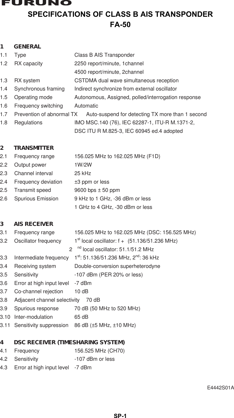 SP-1SPECIFICATIONS OF CLASS B AIS TRANSPONDERFA-50 E4442S01A  1 GENERAL 1.1 Type  Class B AIS Transponder 1.2  RX capacity  2250 report/minute, 1channel  4500 report/minute, 2channel 1.3  RX system  CSTDMA dual wave simultaneous reception 1.4  Synchronous framing  Indirect synchronize from external oscillator 1.5  Operating mode  Autonomous, Assigned, polled/interrogation response 1.6 Frequency switching  Automatic 1.7  Prevention of abnormal TX  Auto-suspend for detecting TX more than 1 second 1.8  Regulations  IMO MSC.140 (76), IEC 62287-1, ITU-R M.1371-2,   DSC ITU R M.825-3, IEC 60945 ed.4 adopted  2 TRANSMITTER 2.1  Frequency range  156.025 MHz to 162.025 MHz (F1D) 2.2 Output power  1W/2W 2.3 Channel interval  25 kHz 2.4  Frequency deviation  ±3 ppm or less 2.5  Transmit speed  9600 bps ± 50 ppm 2.6  Spurious Emission  9 kHz to 1 GHz, -36 dBm or less   1 GHz to 4 GHz, -30 dBm or less  3 AIS RECEIVER 3.1  Frequency range  156.025 MHz to 162.025 MHz (DSC: 156.525 MHz) 3.2 Oscillator frequency  1st local oscillator: f + (51.136/51.236 MHz)  2nd local oscillator: 51.1/51.2 MHz 3.3 Intermediate frequency 1st: 51.136/51.236 MHz, 2nd: 36 kHz 3.4  Receiving system  Double-conversion superheterodyne 3.5  Sensitivity  -107 dBm (PER 20% or less) 3.6  Error at high input level  -7 dBm 3.7  Co-channel rejection  10 dB 3.8  Adjacent channel selectivity  70 dB 3.9  Spurious response  70 dB (50 MHz to 520 MHz) 3.10 Inter-modulation  65 dB 3.11  Sensitivity suppression  86 dB (±5 MHz, ±10 MHz)  4  DSC RECEIVER (TIMESHARING SYSTEM) 4.1  Frequency  156.525 MHz (CH70) 4.2  Sensitivity  -107 dBm or less 4.3  Error at high input level  -7 dBm 