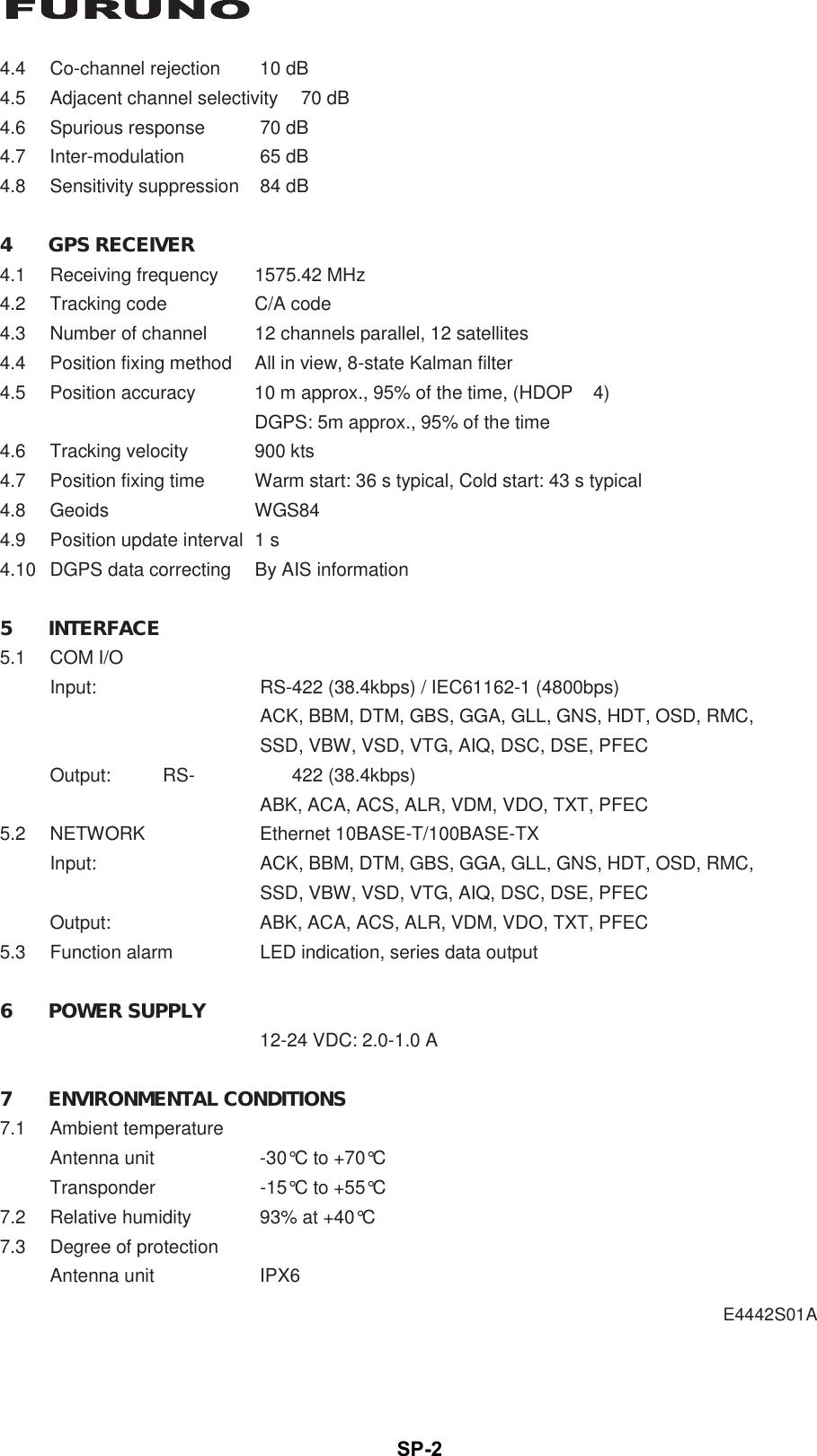 SP-2 E4442S01A  4.4  Co-channel rejection  10 dB 4.5  Adjacent channel selectivity  70 dB 4.6  Spurious response  70 dB 4.7 Inter-modulation  65 dB 4.8 Sensitivity suppression 84 dB  4 GPS RECEIVER 4.1  Receiving frequency  1575.42 MHz 4.2  Tracking code  C/A code 4.3  Number of channel  12 channels parallel, 12 satellites 4.4  Position fixing method  All in view, 8-state Kalman filter 4.5  Position accuracy  10 m approx., 95% of the time, (HDOP   4)   DGPS: 5m approx., 95% of the time 4.6 Tracking velocity  900 kts 4.7  Position fixing time  Warm start: 36 s typical, Cold start: 43 s typical 4.8 Geoids  WGS84 4.9  Position update interval  1 s 4.10  DGPS data correcting  By AIS information  5 INTERFACE 5.1 COM I/O Input:  RS-422 (38.4kbps) / IEC61162-1 (4800bps)   ACK, BBM, DTM, GBS, GGA, GLL, GNS, HDT, OSD, RMC,   SSD, VBW, VSD, VTG, AIQ, DSC, DSE, PFEC Output: RS- 422 (38.4kbps)   ABK, ACA, ACS, ALR, VDM, VDO, TXT, PFEC 5.2 NETWORK  Ethernet 10BASE-T/100BASE-TX Input:  ACK, BBM, DTM, GBS, GGA, GLL, GNS, HDT, OSD, RMC,   SSD, VBW, VSD, VTG, AIQ, DSC, DSE, PFEC Output:  ABK, ACA, ACS, ALR, VDM, VDO, TXT, PFEC 5.3  Function alarm  LED indication, series data output  6 POWER SUPPLY   12-24 VDC: 2.0-1.0 A  7 ENVIRONMENTAL CONDITIONS 7.1 Ambient temperature Antenna unit  -30°C to +70°C Transponder  -15°C to +55°C 7.2  Relative humidity  93% at +40°C 7.3  Degree of protection Antenna unit  IPX6 