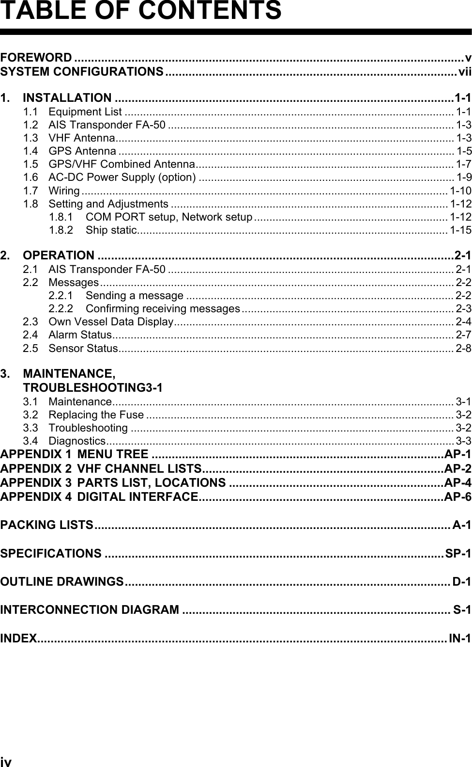 ivTABLE OF CONTENTSFOREWORD ....................................................................................................................vSYSTEM CONFIGURATIONS.......................................................................................vii1. INSTALLATION .....................................................................................................1-11.1 Equipment List ........................................................................................................... 1-11.2 AIS Transponder FA-50 ............................................................................................. 1-31.3 VHF Antenna.............................................................................................................. 1-31.4 GPS Antenna ............................................................................................................. 1-51.5 GPS/VHF Combined Antenna.................................................................................... 1-71.6 AC-DC Power Supply (option) ................................................................................... 1-91.7 Wiring .......................................................................................................................1-101.8 Setting and Adjustments .......................................................................................... 1-121.8.1 COM PORT setup, Network setup ............................................................... 1-121.8.2 Ship static..................................................................................................... 1-152. OPERATION ..........................................................................................................2-12.1 AIS Transponder FA-50 ............................................................................................. 2-12.2 Messages................................................................................................................... 2-22.2.1 Sending a message ....................................................................................... 2-22.2.2 Confirming receiving messages ..................................................................... 2-32.3 Own Vessel Data Display........................................................................................... 2-42.4 Alarm Status............................................................................................................... 2-72.5 Sensor Status............................................................................................................. 2-83. MAINTENANCE,TROUBLESHOOTING3-13.1 Maintenance............................................................................................................... 3-13.2 Replacing the Fuse .................................................................................................... 3-23.3 Troubleshooting ......................................................................................................... 3-23.4 Diagnostics.................................................................................................................3-3APPENDIX 1 MENU TREE .......................................................................................AP-1APPENDIX 2 VHF CHANNEL LISTS........................................................................AP-2APPENDIX 3 PARTS LIST, LOCATIONS ................................................................AP-4APPENDIX 4 DIGITAL INTERFACE.........................................................................AP-6PACKING LISTS.......................................................................................................... A-1SPECIFICATIONS .....................................................................................................SP-1OUTLINE DRAWINGS................................................................................................. D-1INTERCONNECTION DIAGRAM ................................................................................ S-1INDEX..........................................................................................................................IN-1