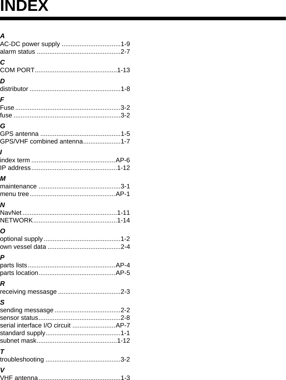 IN-1INDEXAAC-DC power supply .................................1-9alarm status ...............................................2-7CCOM PORT..............................................1-13Ddistributor ...................................................1-8FFuse ...........................................................3-2fuse ............................................................3-2GGPS antenna .............................................1-5GPS/VHF combined antenna.....................1-7Iindex term ...............................................AP-6IP address................................................1-12Mmaintenance ..............................................3-1menu tree................................................AP-1NNavNet .....................................................1-11NETWORK...............................................1-14Ooptional supply ...........................................1-2own vessel data .........................................2-4Pparts lists.................................................AP-4parts location...........................................AP-5Rreceiving messasge ...................................2-3Ssending messasge.....................................2-2sensor status..............................................2-8serial interface I/O circuit ........................AP-7standard supply..........................................1-1subnet mask.............................................1-12Ttroubleshooting ..........................................3-2VVHF antenna..............................................1-3