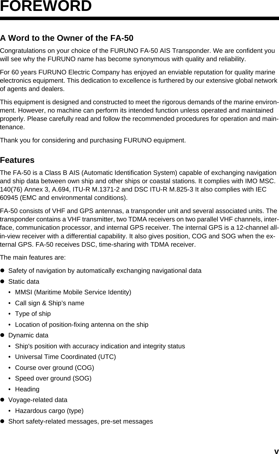 vFOREWORDA Word to the Owner of the FA-50Congratulations on your choice of the FURUNO FA-50 AIS Transponder. We are confident you will see why the FURUNO name has become synonymous with quality and reliability.For 60 years FURUNO Electric Company has enjoyed an enviable reputation for quality marine electronics equipment. This dedication to excellence is furthered by our extensive global network of agents and dealers.This equipment is designed and constructed to meet the rigorous demands of the marine environ-ment. However, no machine can perform its intended function unless operated and maintained properly. Please carefully read and follow the recommended procedures for operation and main-tenance.Thank you for considering and purchasing FURUNO equipment.FeaturesThe FA-50 is a Class B AIS (Automatic Identification System) capable of exchanging navigation and ship data between own ship and other ships or coastal stations. It complies with IMO MSC. 140(76) Annex 3, A.694, ITU-R M.1371-2 and DSC ITU-R M.825-3 It also complies with IEC 60945 (EMC and environmental conditions).FA-50 consists of VHF and GPS antennas, a transponder unit and several associated units. The transponder contains a VHF transmitter, two TDMA receivers on two parallel VHF channels, inter-face, communication processor, and internal GPS receiver. The internal GPS is a 12-channel all-in-view receiver with a differential capability. It also gives position, COG and SOG when the ex-ternal GPS. FA-50 receives DSC, time-sharing with TDMA receiver.The main features are:zSafety of navigation by automatically exchanging navigational datazStatic data•  MMSI (Maritime Mobile Service Identity)•  Call sign &amp; Ship’s name•  Type of ship•  Location of position-fixing antenna on the shipzDynamic data•  Ship&apos;s position with accuracy indication and integrity status•  Universal Time Coordinated (UTC)•  Course over ground (COG)•  Speed over ground (SOG)• HeadingzVoyage-related data•  Hazardous cargo (type)zShort safety-related messages, pre-set messages