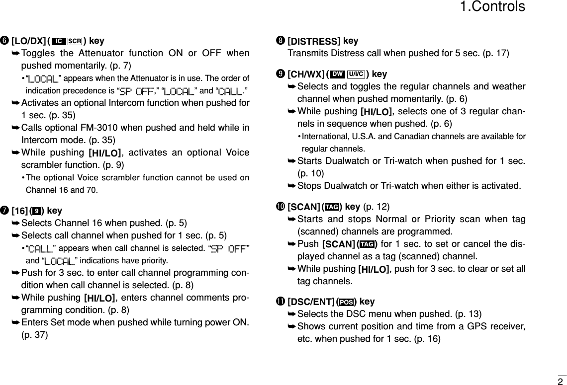 y[LO/DX] ( ) key➥Toggles the Attenuator function ON or OFF whenpushed momentarily. (p. 7)•“LOCAL” appears when the Attenuator is in use. The order ofindication precedence is “SP OFF,” “LOCAL” and “CALL.”➥Activates an optional Intercom function when pushed for1 sec. (p. 35)➥Calls optional FM-3010 when pushed and held while inIntercom mode. (p. 35)➥While pushing [HI/LO], activates an optional Voicescrambler function. (p. 9)•The optional Voice scrambler function cannot be used onChannel 16 and 70.u[16] ( ) key➥Selects Channel 16 when pushed. (p. 5)➥Selects call channel when pushed for 1 sec. (p. 5)•“CALL” appears when call channel is selected. “SP OFF”and “LOCAL” indications have priority.➥Push for 3 sec. to enter call channel programming con-dition when call channel is selected. (p. 8)➥While pushing [HI/LO], enters channel comments pro-gramming condition. (p. 8)➥Enters Set mode when pushed while turning power ON.(p. 37)i[DISTRESS] keyTransmits Distress call when pushed for 5 sec. (p. 17)o[CH/WX] ( ) key➥Selects and toggles the regular channels and weatherchannel when pushed momentarily. (p. 6)➥While pushing [HI/LO], selects one of 3 regular chan-nels in sequence when pushed. (p. 6)•International, U.S.A. and Canadian channels are available forregular channels.➥Starts Dualwatch or Tri-watch when pushed for 1 sec. (p. 10)➥Stops Dualwatch or Tri-watch when either is activated.!0 [SCAN] ( ) key (p. 12)➥Starts and stops Normal or Priority scan when tag(scanned) channels are programmed.➥Push [SCAN]( ) for 1 sec. to set or cancel the dis-played channel as a tag (scanned) channel. ➥While pushing [HI/LO], push for 3 sec. to clear or set alltag channels.!1 [DSC/ENT] ( ) key➥Selects the DSC menu when pushed. (p. 13)➥Shows current position and time from a GPS receiver,etc. when pushed for 1 sec. (p. 16)POSTAGTAGU/I/CDW9SCRIC21.Controls