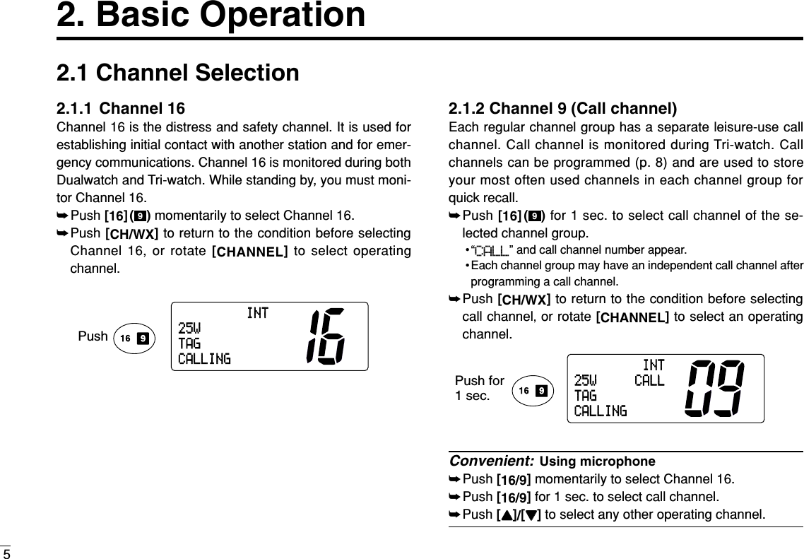 52. Basic Operation2.1 Channel Selection2.1.1 Channel 16Channel 16 is the distress and safety channel. It is used forestablishing initial contact with another station and for emer-gency communications. Channel 16 is monitored during bothDualwatch and Tri-watch. While standing by, you must moni-tor Channel 16.➥Push [16]( ) momentarily to select Channel 16.➥Push [CH/WX]to return to the condition before selectingChannel 16, or rotate [CHANNEL]to select operatingchannel.2.1.2 Channel 9 (Call channel)Each regular channel group has a separate leisure-use callchannel. Call channel is monitored during Tri-watch. Callchannels can be programmed (p. 8) and are used to storeyour most often used channels in each channel group forquick recall.➥Push [16]( ) for 1 sec. to select call channel of the se-lected channel group.•“CALL” and call channel number appear. • Each channel group may have an independent call channel afterprogramming a call channel.➥Push [CH/WX]to return to the condition before selectingcall channel,or rotate [CHANNEL]to select an operatingchannel.Convenient: Using microphone➥Push [16/9]momentarily to select Channel 16.➥Push [16/9]for 1 sec. to select call channel.➥Push [YY]/[ZZ]to select any other operating channel.Push for1 sec.INT25W CALLTAGCALLING9INT25WTAGCALLINGPush9