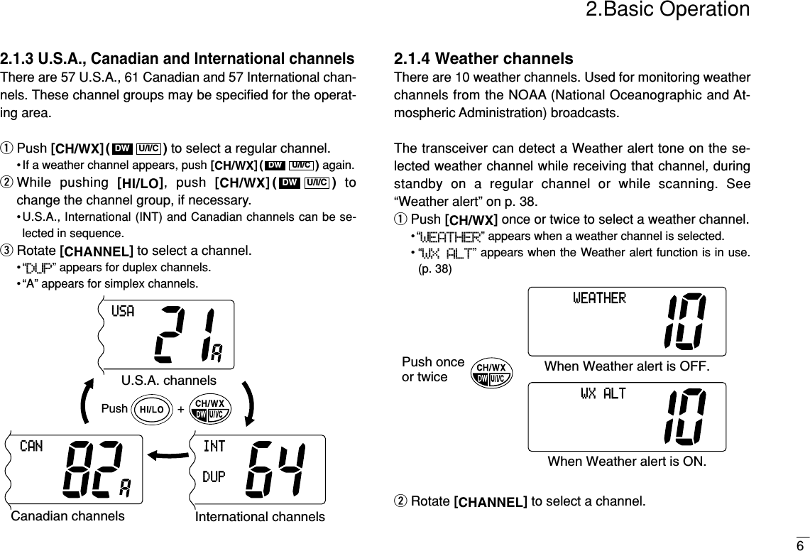 2.Basic Operation62.1.3 U.S.A., Canadian and International channelsThere are 57 U.S.A., 61 Canadian and 57 International chan-nels. These channel groups may be speciﬁed for the operat-ing area.qPush [CH/WX]( ) to select a regular channel.• If a weather channel appears, push [CH/WX]( ) again.wWhile pushing [HI/LO], push [CH/WX]( ) tochange the channel group, if necessary.•U.S.A., International (INT) and Canadian channels can be se-lected in sequence.eRotate [CHANNEL]to select a channel.•“DUP” appears for duplex channels.• “A” appears for simplex channels.2.1.4 Weather channelsThere are 10 weather channels. Used for monitoring weatherchannels from the NOAA (National Oceanographic and At-mospheric Administration) broadcasts.The transceiver can detect a Weather alert tone on the se-lected weather channel while receiving that channel, duringstandby on a regular channel or while scanning. See“Weather alert” on p. 38.qPush [CH/WX]once or twice to select a weather channel.•“WEATHER” appears when a weather channel is selected.• “WX  ALT” appears when the Weather alert function is in use.(p. 38)wRotate [CHANNEL]to select a channel.Push onceor twice When Weather alert is OFF.WEATHERWhen Weather alert is ON.WXALTPush +U.S.A. channelsCanadian channelsCANInternational channelsINTDUPUSAU/I/CDWU/I/CDWU/I/CDW