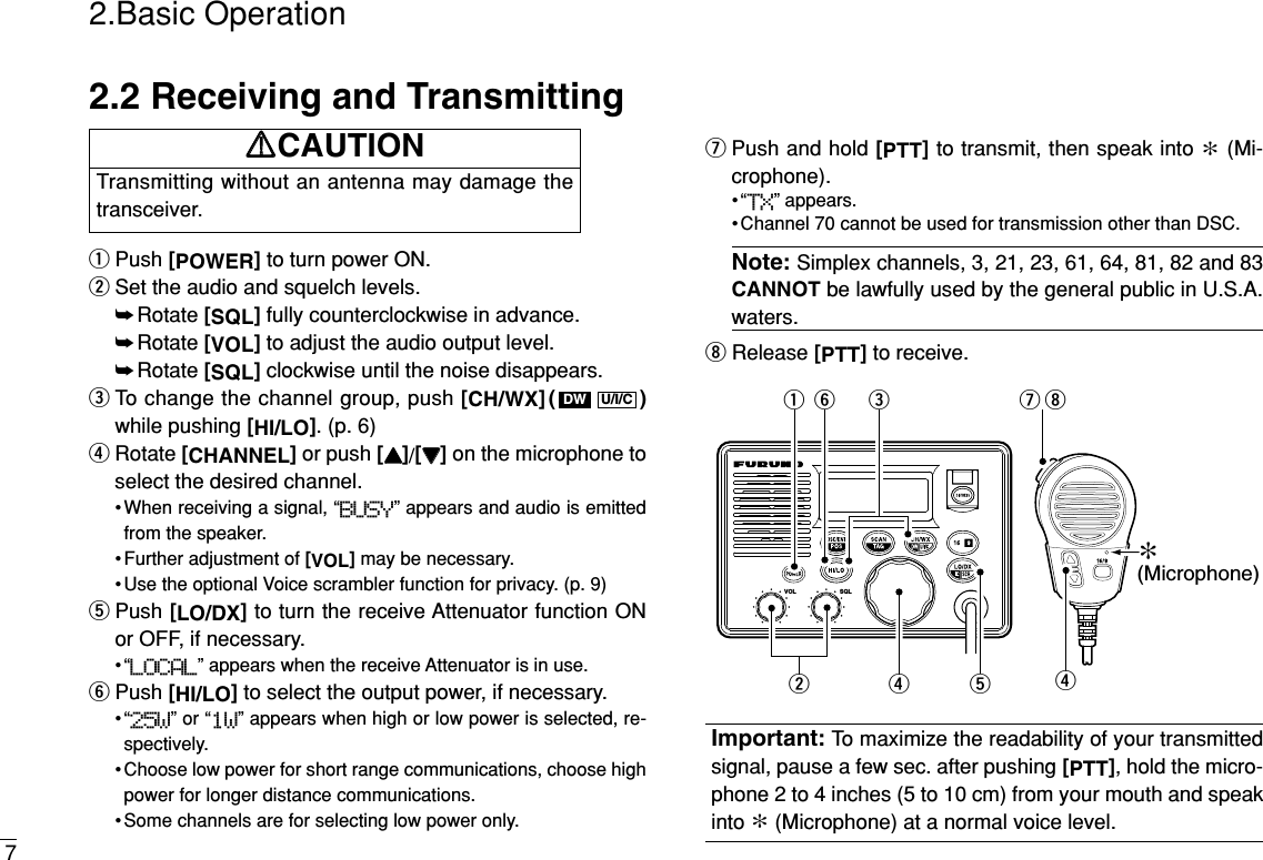 2.2 Receiving and TransmittingqPush [POWER]to turn power ON.wSet the audio and squelch levels.➥Rotate [SQL]fully counterclockwise in advance.➥Rotate [VOL]to adjust the audio output level.➥Rotate [SQL]clockwise until the noise disappears.eTo change the channel group, push [CH/WX]( )while pushing [HI/LO]. (p. 6)rRotate [CHANNEL]or push [YY]/[ZZ]on the microphone toselect the desired channel.• When receiving a signal, “BUSY” appears and audio is emittedfrom the speaker.• Further adjustment of [VOL]may be necessary.• Use the optional Voice scrambler function for privacy. (p. 9)tPush [LO/DX]to turn the receive Attenuator function ONor OFF, if necessary.•“LOCAL” appears when the receive Attenuator is in use.yPush [HI/LO]to select the output power, if necessary.•“25W” or “1W” appears when high or low power is selected, re-spectively.• Choose low power for short range communications, choose highpower for longer distance communications.• Some channels are for selecting low power only.uPush and hold [PTT]to transmit, then speak into ∗(Mi-crophone).•“TX” appears.• Channel 70 cannot be used for transmission other than DSC.Note: Simplex channels, 3, 21, 23, 61, 64, 81, 82 and 83CANNOT be lawfully used by the general public in U.S.A.waters.iRelease [PTT]to receive.Important: To maximize the readability of your transmittedsignal, pause a few sec. after pushing [PTT], hold the micro-phone 2 to 4 inches (5 to 10 cm) from your mouth and speakinto ∗(Microphone) at a normal voice level.VOL SQL∗(Microphone)qwerrtyuiU/I/CDW2.Basic Operation7Transmitting without an antenna may damage thetransceiver.RRCAUTION