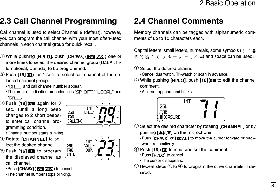 2.Basic Operation82.3 Call Channel ProgrammingCall channel is used to select Channel 9 (default), however,you can program the call channel with your most often-usedchannels in each channel group for quick recall.qWhile pushing [HI/LO], push [CH/WX]( ) one ormore times to select the desired channel group (U.S.A., In-ternational, Canada) to be programmed.wPush [16]( ) for 1 sec. to select call channel of the se-lected channel group.•“CALL” and call channel number appear.• The order of indication precedence is “SP OFF,” “LOCAL” and“CALL.”ePush [16]( )again for 3sec. (until a long beepchanges to 2 short beeps)to enter call channel pro-gramming condition.• Channel number starts blinking.rRotate [CHANNEL]to se-lect the desired channel.tPush  [16]( ) to programthe displayed channel ascall channel.• Push [CH/WX]( ) to cancel.• The channel number stops blinking.2.4 Channel CommentsMemory channels can be tagged with alphanumeric com-ments of up to 10 characters each. Capital letters, small letters, numerals, some symbols (! &quot; #$ % &amp; &apos; ( ) * + , - ./ =) and space can be used.qSelect the desired channel.• Cancel dualwatch, Tri-watch or scan in advance.wWhile pushing [HI/LO], push [16]( ) to edit the channelcomment.• A cursor appears and blinks.eSelect the desired character by rotating [CHANNEL]or bypushing [YY]/[ZZ]on the microphone.• Push [CH/WX]or [SCAN]to move the cursor forward or back-ward, respectively.rPush [16]( ) to input and set the comment.• Push [HI/LO]to cancel.• The cursor disappears.tRepeat steps qto rto program the other channels, if de-sired.9INT25WTAGäLEASURE9U/I/CDW999U/I/CDWINT25W CALLTAGCALLINGINT25W CALLDUPTAGINTL