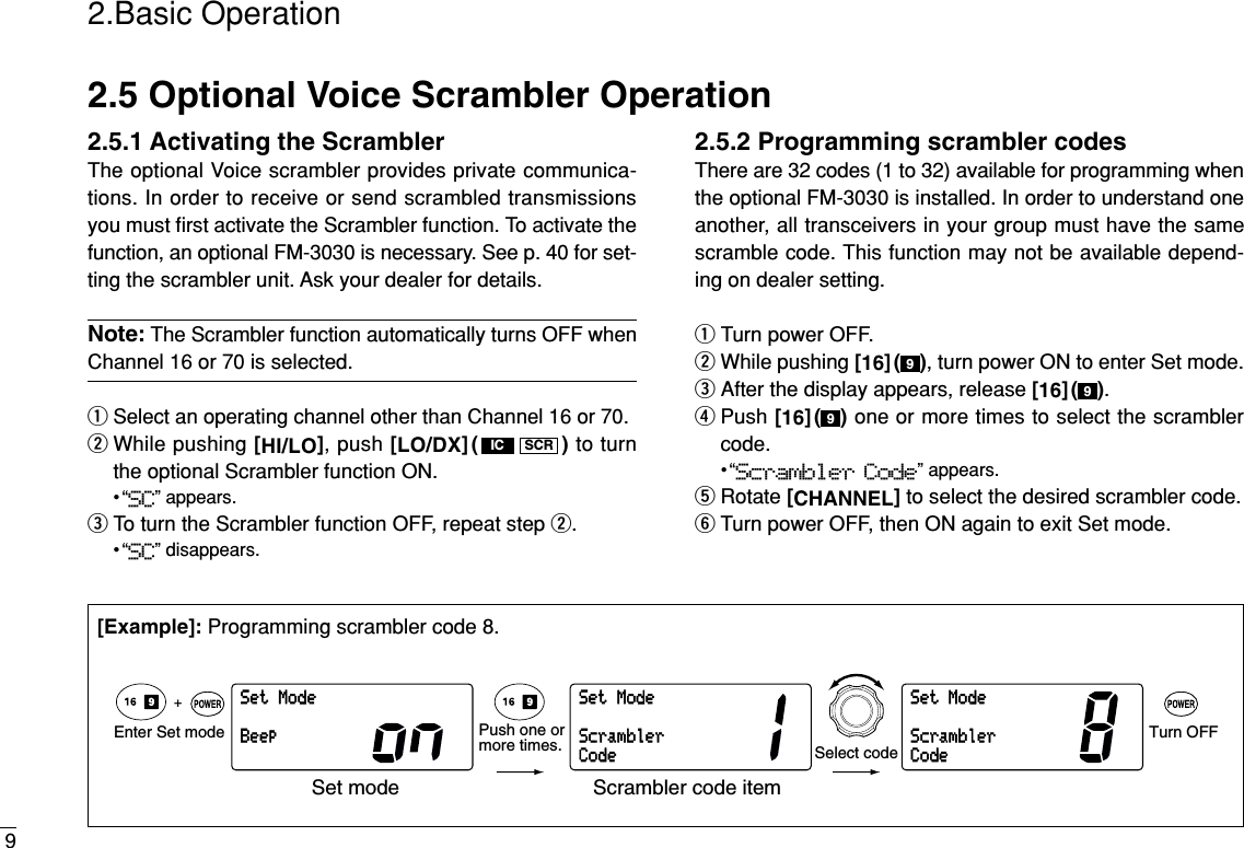 92.Basic Operation2.5 Optional Voice Scrambler Operation2.5.1 Activating the ScramblerThe optional Voice scrambler provides private communica-tions. In order to receive or send scrambled transmissionsyou must ﬁrst activate the Scrambler function. To activate thefunction, an optional FM-3030 is necessary. See p. 40 for set-ting the scrambler unit. Ask your dealer for details.Note: The Scrambler function automatically turns OFF whenChannel 16 or 70 is selected.qSelect an operating channel other than Channel 16 or 70.wWhile pushing [HI/LO], push [LO/DX]( ) to turnthe optional Scrambler function ON.•“SC” appears.eTo turn the Scrambler function OFF, repeat step w.•“SC” disappears.2.5.2 Programming scrambler codesThere are 32 codes (1 to 32) available for programming whenthe optional FM-3030 is installed. In order to understand oneanother, all transceivers in your group must have the samescramble code. This function may not be available depend-ing on dealer setting.qTurn power OFF.wWhile pushing [16]( ), turn power ON to enter Set mode.eAfter the display appears, release [16]( ).rPush [16]( ) one or more times to select the scramblercode.•“Scrambler Code” appears.tRotate [CHANNEL]to select the desired scrambler code.yTurn power OFF, then ON again to exit Set mode.999SCRICSetModeBeepSetModeScramblerCodeSetModeScramblerCodeEnter Set mode Turn OFF+Select codePush one ormore times.Set mode Scrambler code item[Example]: Programming scrambler code 8.