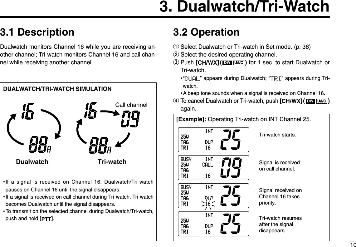 103. Dualwatch/Tri-Watch3.1 DescriptionDualwatch monitors Channel 16 while you are receiving an-other channel; Tri-watch monitors Channel 16 and call chan-nel while receiving another channel.3.2 OperationqSelect Dualwatch or Tri-watch in Set mode. (p. 38)wSelect the desired operating channel.ePush [CH/WX]( ) for 1 sec. to start Dualwatch orTri-watch.•“DUAL” appears during Dualwatch; “TRI” appears during Tri-watch.• A beep tone sounds when a signal is received on Channel 16.rTo cancel Dualwatch or Tri-watch, push [CH/WX]( )again.U/I/CDWU/I/CDW[Example]: Operating Tri-watch on INT Channel 25.DUALWATCH/TRI-WATCH SIMULATION•If a signal is received on Channel 16, Dualwatch/Tri-watchpauses on Channel 16 until the signal disappears.•If a signal is received on call channel during Tri-watch, Tri-watchbecomes Dualwatch until the signal disappears.•To transmit on the selected channel during Dualwatch/Tri-watch,push and hold [PTT].Dualwatch Tri-watchCall channelINT25WDUP16TAGTRIINT25WDUP16TAGTRIBUSY INT25W CALL16TAGTRIBUSY INT25WDUP16TAGTRITri-watch starts.Signal is received on call channel.Signal received on Channel 16 takes priority.Tri-watch resumes after the signal disappears.