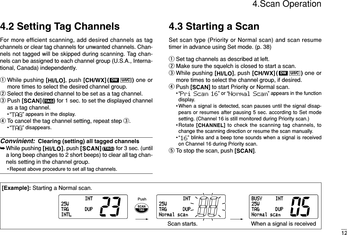 4.Scan Operation12INT25WDUPTAGINTLINT25WDUPTAGNormalscanBUSY INT25WDUPTAGNormalscanPushScan starts. When a signal is received[Example]: Starting a Normal scan.4.2 Setting Tag ChannelsFor more efficient scanning, add desired channels as tagchannels or clear tag channels for unwanted channels. Chan-nels not tagged will be skipped during scanning. Tag chan-nels can be assigned to each channel group (U.S.A., Interna-tional, Canada) independently.qWhile pushing [HI/LO], push [CH/WX]( ) one ormore times to select the desired channel group.wSelect the desired channel to be set as a tag channel.ePush [SCAN]( ) for 1 sec. to set the displayed channelas a tag channel.•“TAG” appears in the display.rTo cancel the tag channel setting, repeat step e.•“TAG” disappears.Convinient: Clearing (setting) all tagged channels➥While pushing [[HI/LOHI/LO]], push [[SCANSCAN]](())for 3 sec. (untila long beep changes to 2 short beeps) to clear all tag chan-nels setting in the channel group.• Repeat above procedure to set all tag channels.4.3 Starting a ScanSet scan type (Priority or Normal scan) and scan resumetimer in advance using Set mode. (p. 38)qSet tag channels as described at left.wMake sure the squelch is closed to start a scan.eWhile pushing [HI/LO], push [CH/WX]( ) one ormore times to select the channel group, if desired.rPush [SCAN]to start Priority or Normal scan.•“Pri Scan 16” or “Normal Scan” appears in the functiondisplay.•When a signal is detected, scan pauses until the signal disap-pears or resumes after pausing 5 sec. according to Set modesetting. (Channel 16 is still monitored during Priority scan.)•Rotate [CHANNEL]to check the scanning tag channels, tochange the scanning direction or resume the scan manually.•“16” blinks and a beep tone sounds when a signal is receivedon Channel 16 during Priority scan.tTo stop the scan, push [SCAN].U/I/CDWTAGTAGU/I/CDW